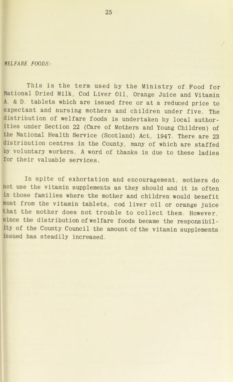WELFARE FOODS: This is the term used by the Ministry of Pood for National Dried Milk, Cod Liver Oil, Orange Juice and Vitamin A & D tablets which are issued free or at a reduced price to expectant and nursing mothers and children under five. The distribution of welfare foods is undertaken by local author- ities under Section 22 (Care of Mothers and Young Children) of the National Health Service (Scotland) Act, 1947, There are 23 distribution centres in the County, many of which are staffed by voluntary workers. A word of thanks is due to these ladies for their valuable services. In spite of exhortation and encouragement, mothers do not use the vitamin supplements as they should and it is often in those families where the mother and children would benefit most from the vitamin tablets, cod liver oil or orange juice that the mother does not trouble to collect them However since the distribution of welfare foods became the responsibil- ity of the County Council the amount of the vitamin supplements issued has steadily increased