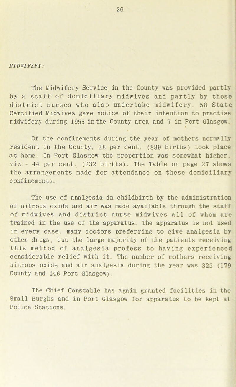 MIDWIFERY: The Midwifery Service in the County was provided partly by a staff of domiciliary midwives and partly by those district nurses who also undertake midwifery 58 State Certified Midwives gave notice of their intention to practise midwifery during 1955 in the County area and 7 in Port Glasgow Of the confinements during the year of mothers normally resident in the County, 38 per cent (889 births) took place at home. In Port Glasgow the proportion was somewhat higher, viz - 44 per cent (232 births). The Table on page 27 shows the arrangements made for attendance on these domiciliary confinements The use of analgesia in childbirth by the administration of nitrous oxide and air was made available through the staff of midwives and district nurse midwives all of whom are trained in the use of the apparatus The apparatus is not used in every case many doctors preferring to give analgesia by other drugs, but the large majority of the patients receiving this method of analgesia profess to having experienced considerable relief with it The number of mothers receiving nitrous oxide and air analgesia during the year was 325 (179 County and 146 Port Glasgow) The Chief Constable has again granted facilities in the Small Burghs and in Port Glasgow for apparatus to be kept at Police Stations