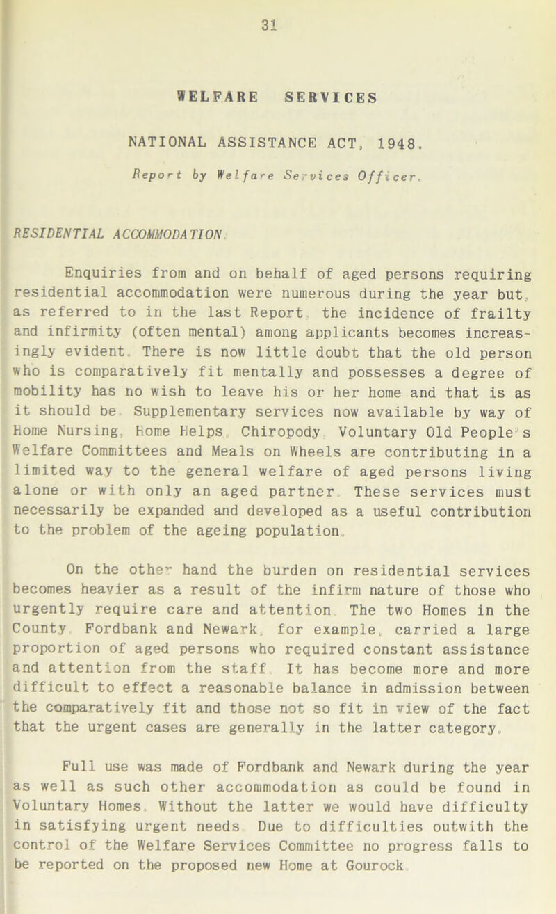 3! WELFARE SERVICES NATIONAL ASSISTANCE ACT, 1948. Report by Welfare Services Officer, RESIDENTIAL ACCOMMODATION Enquiries from and on behalf of aged persons requiring residential accommodation were numerous during the year but, as referred to in the last Report the incidence of frailty and infirmity (often mental) among applicants becomes increas- ingly evident There is now little doubt that the old person who is comparatively fit mentally and possesses a degree of mobility has no wish to leave his or her home and that is as it should be Supplementary services now available by way of Home Nursing Home Helps Chiropody Voluntary Old People-s Welfare Committees and Meals on Wheels are contributing in a limited way to the general welfare of aged persons living alone or with only an aged partner These services must necessarily be expanded and developed as a useful contribution to the problem of the ageing population.. On the othe’- hand the burden on residential services becomes heavier as a result of the infirm nature of those who urgently require care and attention The two Homes in the County Pordbank and Newark, for example, carried a large proportion of aged persons who required constant assistance and attention from the staff It has become more and more difficult to effect a reasonable balance in admission between the comparatively fit and those not so fit in view of the fact that the urgent cases are generally in the latter category.. Full use was made of Fordbank and Newark during the year as well as such other accommodation as could be found in Voluntary Homes. Without the latter we would have difficulty in satisfying urgent needs Due to difficulties outwith the control of the Welfare Services Committee no progress falls to be reported on the proposed new Home at Gourock