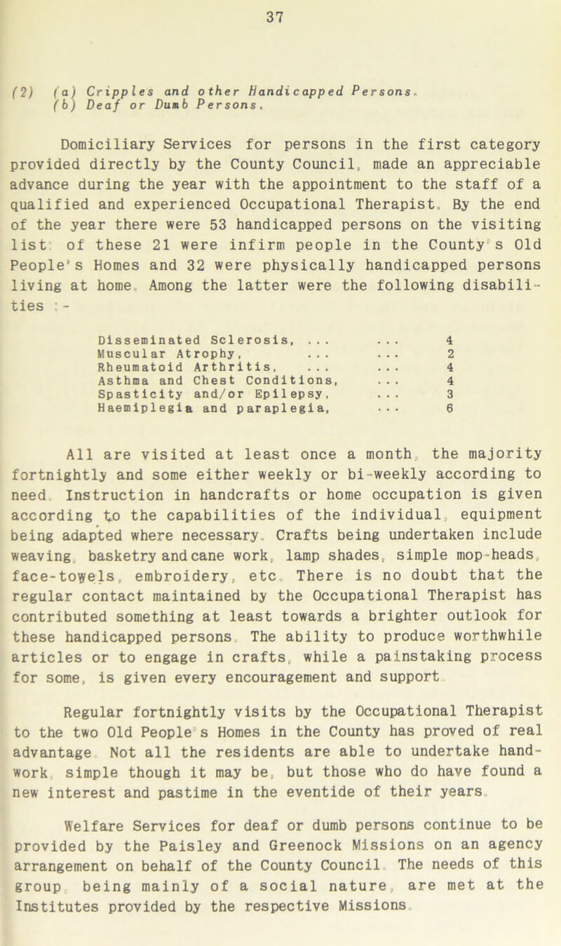 (2) (a) Cripples and other Handicapped Persons. (b) Deaf or Dumb Persons. Domiciliary Services for persons in the first category provided directly by the County Council, made an appreciable advance during the year with the appointment to the staff of a qualified and experienced Occupational Therapist, By the end of the year there were 53 handicapped persons on the visiting list of these 21 were infirm people in the County1s Old Peopled Homes and 32 were physically handicapped persons living at home Among the latter were the following disabili- ties : - All are visited at least once a month the majority fortnightly and some either weekly or bi-weekly according to need Instruction in handcrafts or home occupation is given according to the capabilities of the individual equipment being adapted where necessary. Crafts being undertaken include weaving basketry and cane work, lamp shades, simple mop-heads face-towels, embroidery, etc There is no doubt that the regular contact maintained by the Occupational Therapist has contributed something at least towards a brighter outlook for these handicapped persons The ability to produce worthwhile articles or to engage in crafts, while a painstaking process for some, is given every encouragement and support Regular fortnightly visits by the Occupational Therapist to the two Old People s Homes in the County has proved of real advantage Not all the residents are able to undertake hand- work simple though it may be, but those who do have found a new interest and pastime in the eventide of their years. Welfare Services for deaf or dumb persons continue to be provided by the Paisley and Greenock Missions on an agency arrangement on behalf of the County Council The needs of this group being mainly of a social nature, are met at the Institutes provided by the respective Missions Disseminated Sclerosis, ... Muscular Atrophy, ... 4 2 4 4 3 6 Rheumatoid Arthritis, Asthma and Chest Conditions, Spasticity and/or Epilepsy, Haemiplegia and paraplegia,