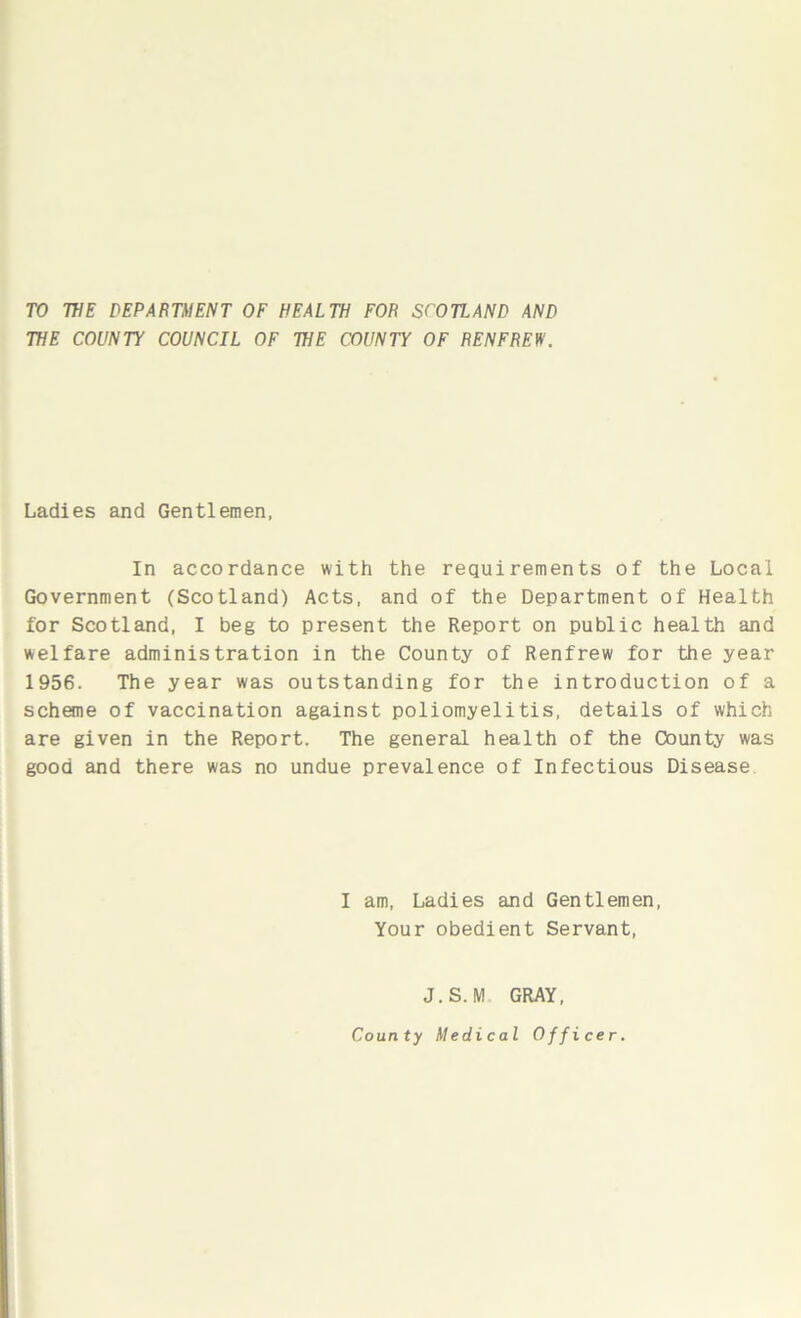 TO WE DEPARTMENT OF HEALTH FOR SCOTLAND AND WE COUNTY COUNCIL OF WE COUNTY OF RENFREW. Ladies and Gentlemen, In accordance with the requirements of the Local Government (Scotland) Acts, and of the Department of Health for Scotland, I beg to present the Report on public health and welfare administration in the County of Renfrew for the year 1956. The year was outstanding for the introduction of a scheme of vaccination against poliomyelitis, details of which are given in the Report. The general health of the County was good and there was no undue prevalence of Infectious Disease I am, Ladies and Gentlemen, Your obedient Servant, J.S.M GRAY,
