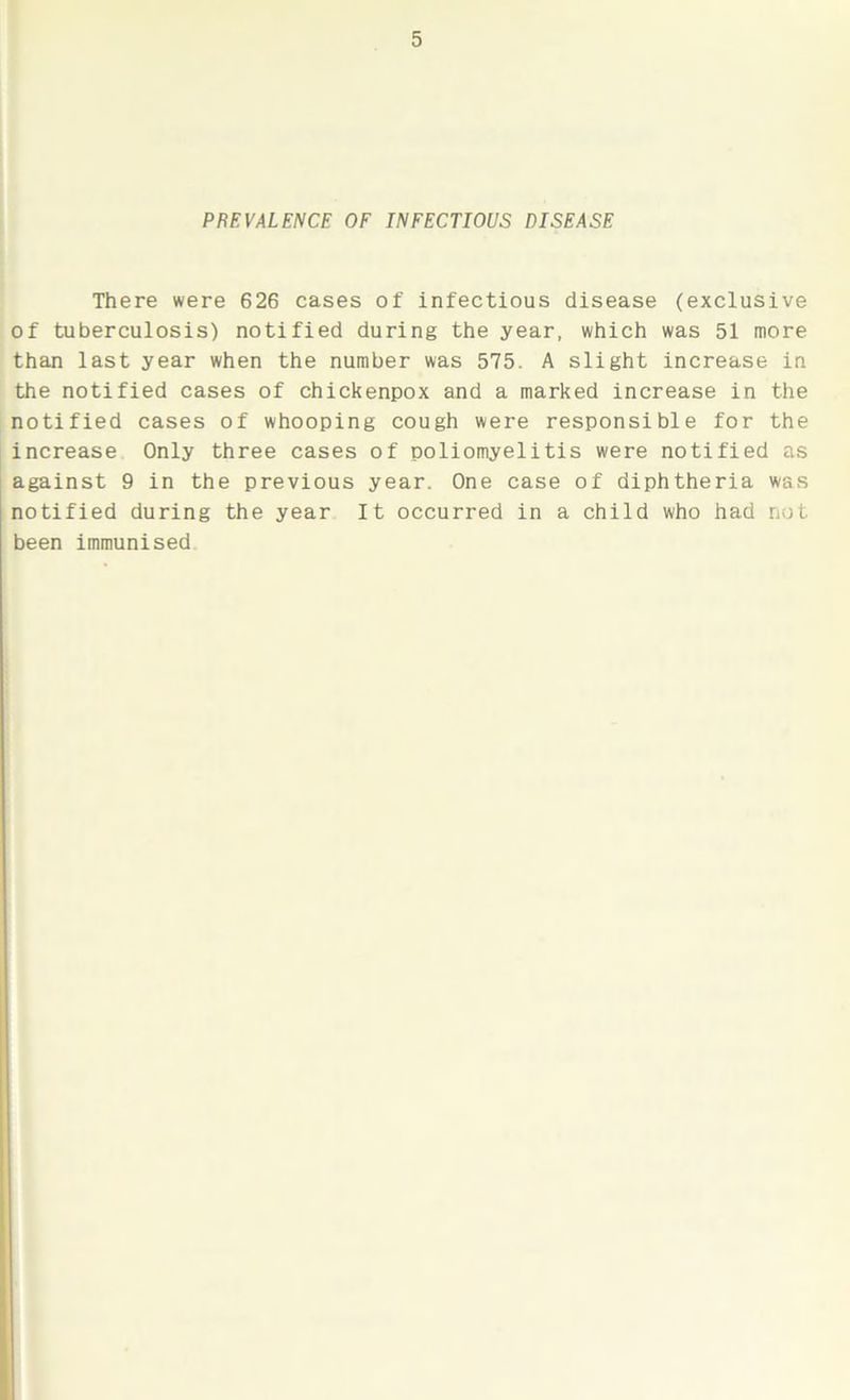 PREVALENCE OF INFECTIOUS DISEASE There were 626 cases of infectious disease (exclusive of tuberculosis) notified during the year, which was 51 more than last year when the number was 575. A slight increase in the notified cases of chickenpox and a marked increase in the notified cases of whooping cough were responsible for the increase Only three cases of poliomyelitis were notified as against 9 in the previous year. One case of diphtheria was notified during the year It occurred in a child who had not been immunised