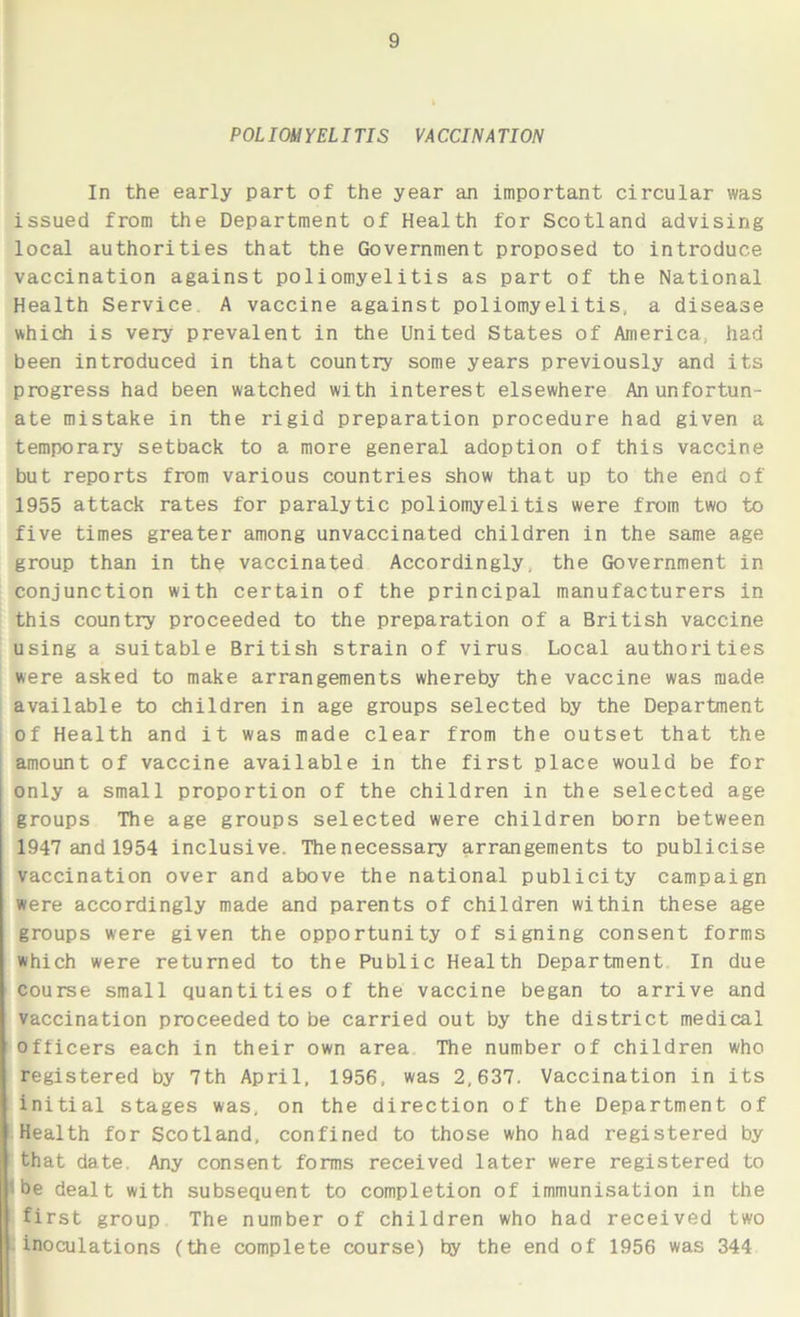 POLIOMYELITIS VACCINATION In the early part of the year an important circular was issued from the Department of Health for Scotland advising local authorities that the Government proposed to introduce vaccination against poliomyelitis as part of the National Health Service. A vaccine against poliomyelitis, a disease which is very prevalent in the United States of America, had been introduced in that country some years previously and its progress had been watched with interest elsewhere An unfortun- ate mistake in the rigid preparation procedure had given a temporary setback to a more general adoption of this vaccine but reports from various countries show that up to the end of 1955 attack rates for paralytic poliomyelitis were from two to five times greater among unvaccinated children in the same age group than in the vaccinated Accordingly, the Government in conjunction with certain of the principal manufacturers in this country proceeded to the preparation of a British vaccine using a suitable British strain of virus Local authorities were asked to make arrangements whereby the vaccine was made available to children in age groups selected by the Department of Health and it was made clear from the outset that the amount of vaccine available in the first place would be for only a small proportion of the children in the selected age groups The age groups selected were children born between 1947 and 1954 inclusive. The necessary arrangements to publicise vaccination over and above the national publicity campaign were accordingly made and parents of children within these age groups were given the opportunity of signing consent forms which were returned to the Public Health Department In due course small quantities of the vaccine began to arrive and vaccination proceeded to be carried out by the district medical officers each in their own area The number of children who registered by 7th April, 1956, was 2,637. Vaccination in its initial stages was, on the direction of the Department of Health for Scotland, confined to those who had registered by that date. Any consent forms received later were registered to 'i be dealt with subsequent to completion of immunisation in the first group The number of children who had received two inoculations (the complete course) by the end of 1956 was 344