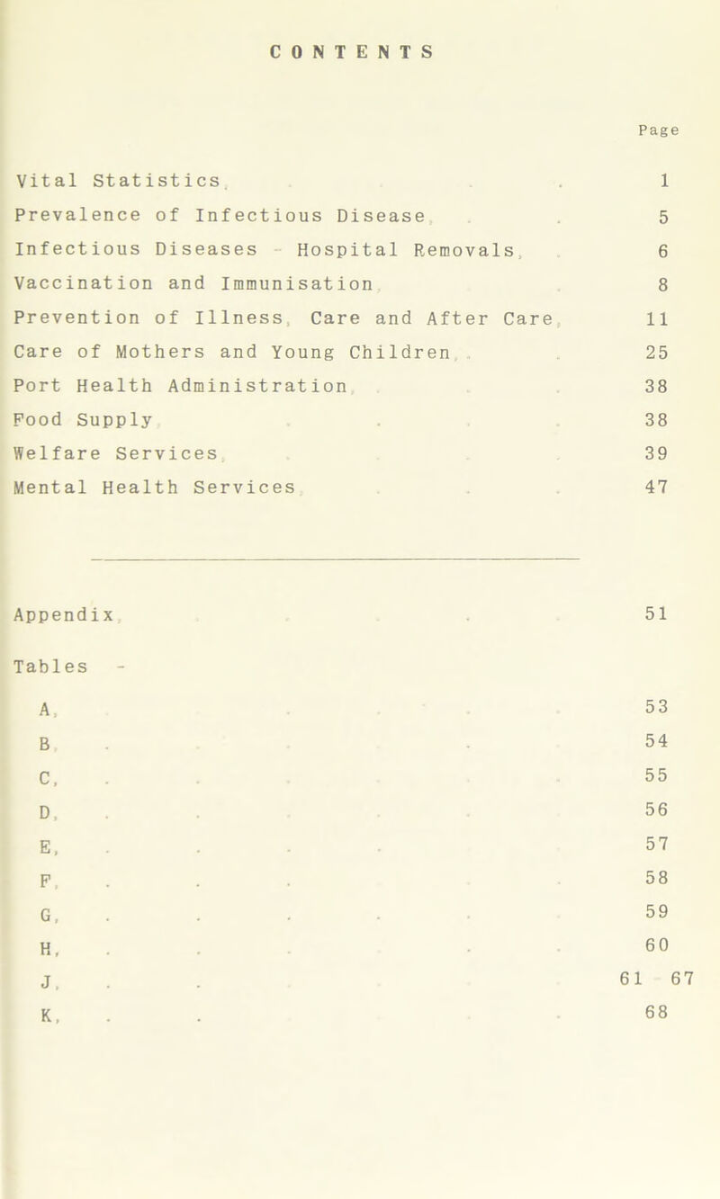 CONTENTS Page Vital Statistics. 1 Prevalence of Infectious Disease 5 Infectious Diseases Hospital Removals 6 Vaccination and Immunisation 8 Prevention of Illness, Care and After Care 11 Care of Mothers and Young Children 25 Port Health Administration 38 Pood Supply 38 Welfare Services 39 Mental Health Services 47 Appendix 51 Tables A, 53 B, 54 C, 55 D, 56 E, 57 F, 58 G, 59 H, - 60 J. 61 67 K, 68