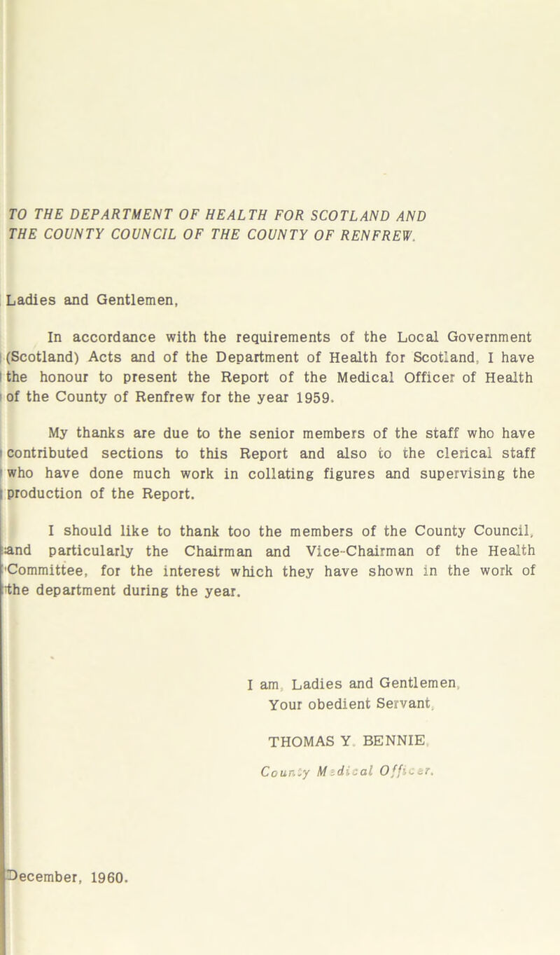 TO THE DEPARTMENT OF HEALTH FOR SCOTLAND AND THE COUNTY COUNCIL OF THE COUNTY OF RENFREW, Ladies and Gentlemen, In accordance with the requirements of the Local Government (Scotland) Acts and of the Department of Health for Scotland, I have l the honour to present the Report of the Medical Officer of Health of the County of Renfrew for the year 1959. My thanks are due to the senior members of the staff who have i contributed sections to this Report and also to the clerical staff who have done much work in collating figures and supervising the | production of the Report. I should like to thank too the members of the County Council, :and particularly the Chairman and Vice-Chairman of the Health Committee, for the interest which they have shown in the work of rthe department during the year. I am Ladies and Gentlemen, Your obedient Servant THOMAS Y BENNIE County M idical Officer. December, 1960.