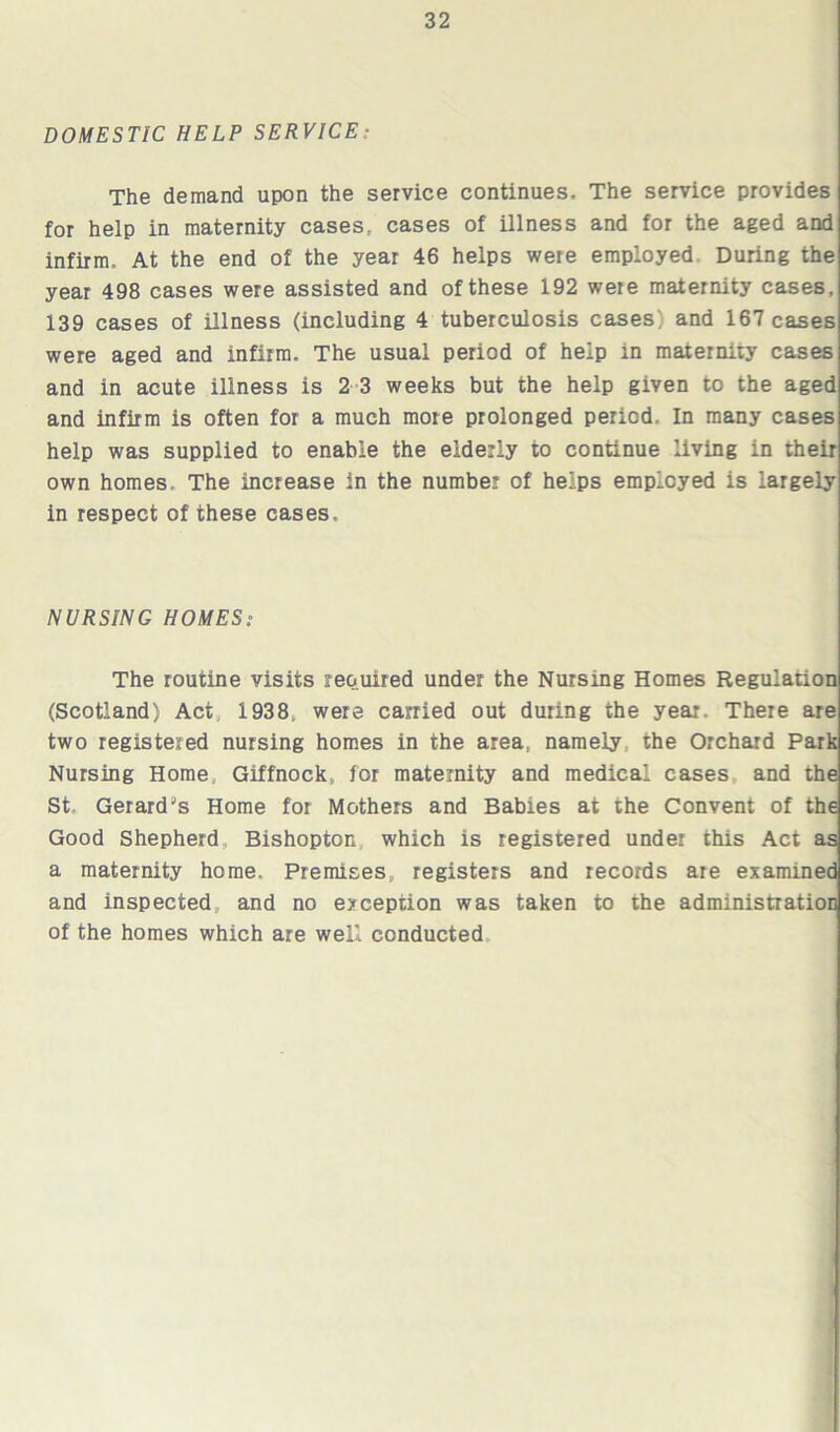 DOMESTIC HELP SERVICE: The demand upon the service continues. The service provides for help in maternity cases, cases of illness and for the aged and infirm. At the end of the year 46 helps were employed During the year 498 cases were assisted and of these 192 were maternity cases, 139 cases of illness (including 4 tuberculosis cases; and 167 cases were aged and infirm. The usual period of help in maternity cases and in acute illness is 2 3 weeks but the help given to the aged and infirm is often for a much more prolonged period. In many cases help was supplied to enable the elderly to continue living in their own homes. The increase in the number of helps employed is largely in respect of these cases. NURSING HOMES: The routine visits required under the Nursing Homes Regulation (Scotland) Act 1938* were carried out during the year. There are two registered nursing homes in the area, namely the Orchard Park Nursing Home Giffnock, for maternity and medical cases and the St Gerard's Home for Mothers and Babies at the Convent of the Good Shepherd Bishopton which is registered under this Act as a maternity home. Premises, registers and records are examined and inspected and no exception was taken to the administration of the homes which are well conducted