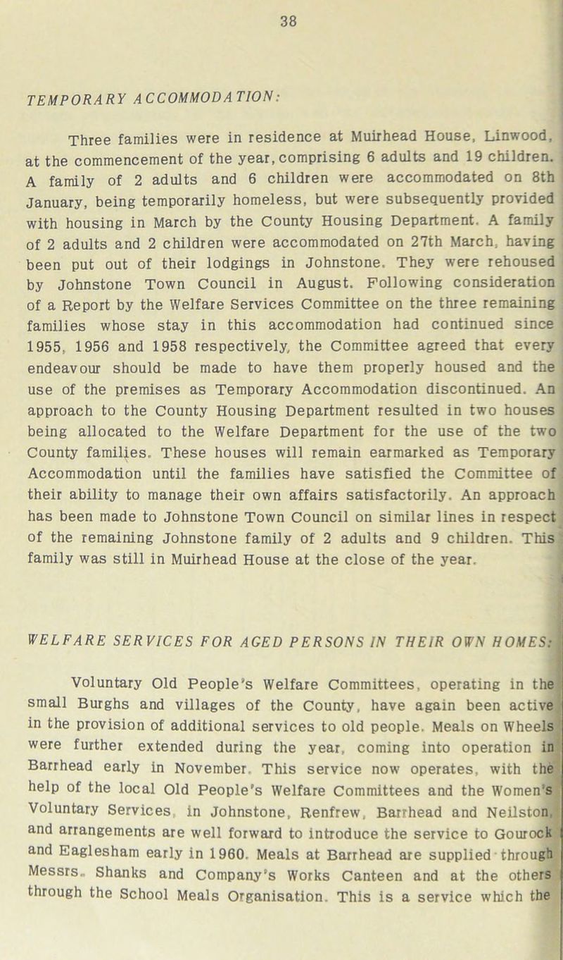 TEMPORARY ACCOMMODATION: Three families were in residence at Muirhead House, Linwood, at the commencement of the year, comprising 6 adults and 19 children. A family of 2 adults and 6 children were accommodated on 8th January, being temporarily homeless, but were subsequently provided with housing in March by the County Housing Department. A family of 2 adults and 2 children were accommodated on 27th March, having been put out of their lodgings in Johnstone, They were rehoused by Johnstone Town Council in August. Following consideration of a Report by the Welfare Services Committee on the three remaining families whose stay in this accommodation had continued since 1955, 1956 and 1958 respectively, the Committee agreed that every endeavour should be made to have them properly housed and the use of the premises as Temporary Accommodation discontinued. An approach to the County Housing Department resulted in two houses being allocated to the Welfare Department for the use of the two County families. These houses will remain earmarked as Temporary Accommodation until the families have satisfied the Committee of their ability to manage their own affairs satisfactorily. An approach has been made to Johnstone Town Council on similar lines in respect of the remaining Johnstone family of 2 adults and 9 children. This family was still in Muirhead House at the close of the year. WELFARE SERVICES FOR AGED PERSONS IN THEIR OWN HOMES:j| Voluntary Old People's Welfare Committees, operating in the small Burghs and villages of the County, have again been active in the provision of additional services to old people. Meals on Wheels were further extended during the year, coming into operation in Barrhead early in November. This service now operates, with the help of the local Old People's Welfare Committees and the Women’s Voluntary Services in Johnstone, Renfrew, Barrhead and Neilston and arrangements are well forward to introduce the service to Gourock and Eaglesham early in 1960. Meals at Barrhead are supplied through Messrs. Shanks and Company’s Works Canteen and at the others through the School Meals Organisation. This is a service which the