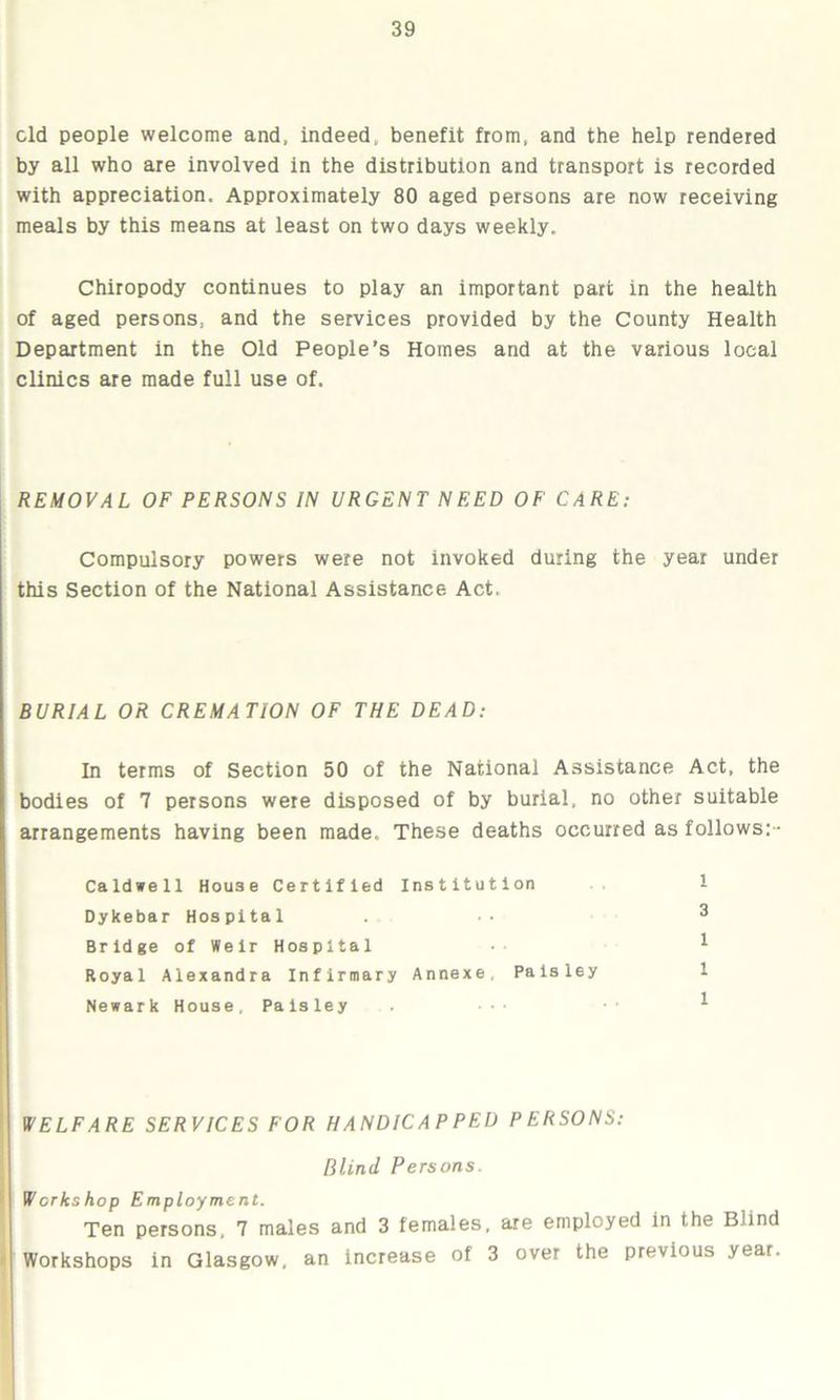 eld people welcome and, indeed, benefit from, and the help rendered by all who are involved in the distribution and transport is recorded with appreciation. Approximately 80 aged persons are now receiving meals by this means at least on two days weekly. Chiropody continues to play an important part in the health of aged persons, and the services provided by the County Health Department in the Old People’s Homes and at the various local clinics are made full use of. REMOVAL OF PERSONS IN URGENT NEED OF CARE: Compulsory powers were not invoked during the year under this Section of the National Assistance Act, BURIAL OR CREMATION OF THE DEAD: In terms of Section 50 of the National Assistance Act, the bodies of 7 persons were disposed of by burial, no other suitable arrangements having been made. These deaths occurred as follows:- Caldwell House Certified Institution 1 Dykebar Hospital ... 3 Bridge of Weir Hospital • * Royal Alexandra Infirmary Annexe, Paisley 1 Newark House, Paisley . ••• * WELFARE SERVICES FOR HANDICAPPED PERSONS: Blind Persons. Werks hop Employment. Ten persons, 7 males and 3 females, are employed in the Blind Workshops in Glasgow, an increase of 3 over the previous year.