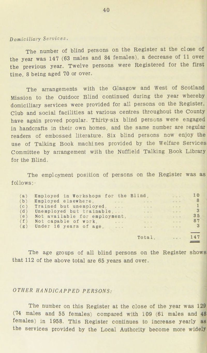 Domiciliary Services. The number of blind persons on the Register at the close of the year was 147 (63 males and 84 females), a decrease of 11 over the previous year. Twelve persons were Registered for the first time, 8 being aged 70 or over. The arrangements with the G-asgow and West of Scotland Mission to the Outdoor Blind continued during the year whereby domiciliary services were provided for all persons on the Register. Club and social facilities at various centres throughout the County have again proved popular. Thirty-six blind persons were engaged in handcrafts in their own homes, and the same number are regular readers of embossed literature. Six blind persons now enjoy the use of Talking Book machines provided by the Welfare Services Committee by arrangement with the Nuffield Talking Book Library for the Blind. The employment position of persons on the Register was as follows: ■ (a) Employed in Workshops for the Blind , 10 <b> Employed el sewhere, 8 (c) Trained but unemployed 1 <d) Une mployed but trainable. • ». 3 (e) Not aval lab le for employment. 35 (f) Not capable of work ..« 87 (g) Under 16 years of age. •* • 3 Total, 147 The age groups of all blind persons on the Register shows that 112 of the above total are 65 years and over. OTHER HANDICAPPED PERSONS: The number on this Register at the close of the year was 129 (74 males and 55 females) compared with 109 (61 males and 48 females) in 1958. This Register continues to increase yearly as the services provided by the Local Authority become more widely