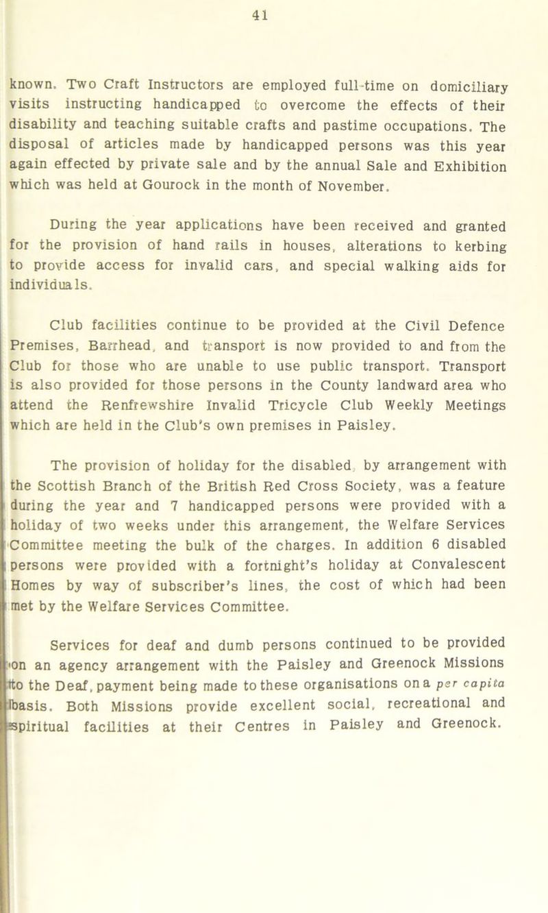 known. Two Craft Instructors are employed full-time on domiciliary visits instructing handicapped to overcome the effects of their disability and teaching suitable crafts and pastime occupations. The disposal of articles made by handicapped persons was this year again effected by private sale and by the annual Sale and Exhibition which was held at Gourock in the month of November. During the year applications have been received and granted for the provision of hand rails in houses, alterations to kerbing to provide access for invalid cars, and special walking aids for individuals. Club facilities continue to be provided at the Civil Defence Premises, Barrhead, and transport is now provided to and from the Club for those who are unable to use public transport. Transport is also provided for those persons in the County landward area who attend the Renfrewshire Invalid Tricycle Club Weekly Meetings which are held in the Club's own premises in Paisley. The provision of holiday for the disabled by arrangement with the Scottish Branch of the British Red Cross Society, was a feature during the year and 7 handicapped persons were provided with a holiday of two weeks under this arrangement, the Welfare Services Committee meeting the bulk of the charges. In addition 6 disabled persons were provided with a fortnight’s holiday at Convalescent ! Homes by way of subscriber’s lines, the cost of which had been met by the Welfare Services Committee. Services for deaf and dumb persons continued to be provided 'On an agency arrangement with the Paisley and Greenock Missions tto the Deaf, payment being made to these organisations on a per capita Ibasis. Both Missions provide excellent social, recreational and spiritual facilities at their Centres in Paisley and Greenock.