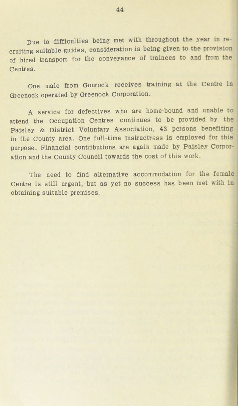 Due to difficulties being met with throughout the year in re- cruiting suitable guides* consideration is being given to the provision of hired transport for the conveyance of trainees to and from the Centres. One male from Gourock receives training at the Centre in Greenock operated by Greenock Corporation. A service for defectives who are home-bound and unable to attend the Occupation Centres continues to be provided by the Paisley & District Voluntary Association* 43 persons benefiting in the County area. One full-time Instructress is employed for this purpose. Financial contributions are again made by Paisley Corpor- ation and the County Council towards the cost of this work. The need to find alternative accommodation for the female Centre is still urgent, but as yet no success has been met with in obtaining suitable premises.