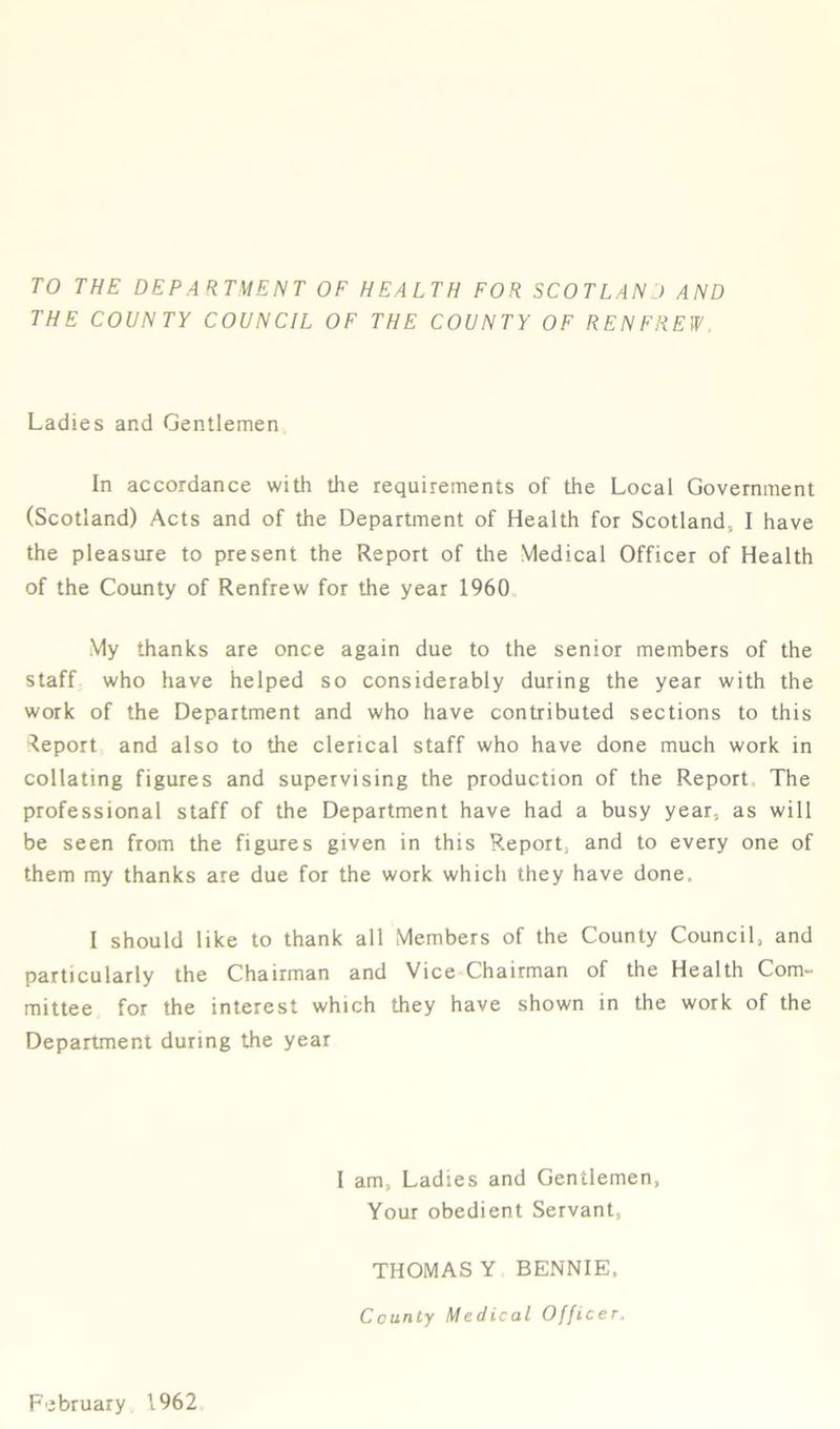 TO THE DEPARTMENT OF HEALTH FOR SCOTLAND AND THE COUNTY COUNCIL OF THE COUNTY OF RENFREW. Ladies and Gentlemen In accordance with the requirements of the Local Government (Scotland) Acts and of the Department of Health for Scotland., I have the pleasure to present the Report of the Medical Officer of Health of the County of Renfrew for the year 1960 My thanks are once again due to the senior members of the staff who have helped so considerably during the year with the work of the Department and who have contributed sections to this Report and also to the clerical staff who have done much work in collating figures and supervising the production of the Report The professional staff of the Department have had a busy year, as will be seen from the figures given in this Report, and to every one of them my thanks are due for the work which they have done. I should like to thank all Members of the County Council, and particularly the Chairman and Vice Chairman of the Health Com- mittee for the interest which they have shown in the work of the Department during the year I am, Ladies and Gentlemen, Your obedient Servant, THOMAS Y BENNIE. County Medical Officer. February 1962