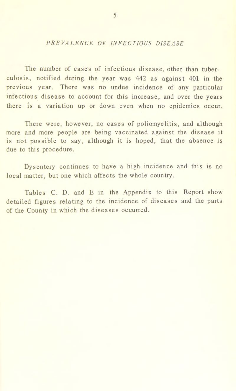 PREVALENCE OF INFECTIOUS DISEASE The number of cases of infectious disease, other than tuber- culosis, notified during the year was 442 as against 401 in the previous year There was no undue incidence of any particular infectious disease to account for this increase, and over the years there is a variation up or down even when no epidemics occur. There were, however, no cases of poliomyelitis, and although more and more people are being vaccinated against the disease it is not possible to say, although it is hoped, that the absence is due to this procedure. Dysentery continues to have a high incidence and this is no local matter, but one which affects the whole country. Tables C. D, and E in the Appendix to this Report show detailed figures relating to the incidence of diseases and the parts of the County in which the diseases occurred.