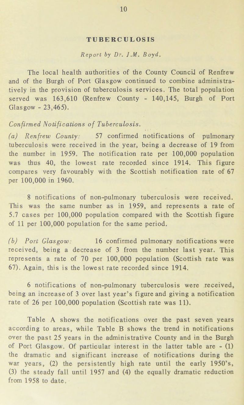 TUBERCULOSIS Report by Dr. J.M. Boyd. The local health authorities of the County Council of Renfrew and of the Burgh of Port Glasgow continued to combine administra- tively in the provision of tuberculosis services. The total population served was 163,610 (Renfrew County - 140,145, Burgh of Port Glasgow - 23,465). Confirmed Notifications of Tuberculosis. (a) Renfrew County 57 confirmed notifications of pulmonary tuberculosis were received in the year, being a decrease of 19 from the number in 1959. The notification rate per 100,000 population was thus 40, the lowest rate recorded since 1914. This figure compares very favourably with the Scottish notification rate of 67 per 100,000 in 1960. 8 notifications of non-pulmonary tuberculosis were received. This was the same number as in 1959, and represents a rate of 5,7 cases per 100,000 population compared with the Scottish figure of 11 per 100,000 population for the same period. (b) Port Glasgow 16 confirmed pulmonary notifications were received, being a decrease of 3 from the number last year. This represents a rate of 70 per 100,000 population (Scottish rate was 67), Again, this is the lowest rate recorded since 1914. 6 notifications of non-pulmonary tuberculosis were received, being an increase of 3 over last year’s figure and giving a notification rate of 26 per 100,000 population (Scottish rate was 11). Table A shows the notifications over the past seven years according to areas, while Table B shows the trend in notifications over the past 25 years in the administrative County and in the Burgh of Port Glasgow. Of particular interest in the latter table are - (1) the dramatic and significant increase of notifications during the war years, (2) the persistently high rate until the early 1950’s, (3) the steady fall until 1957 and (4) the equally dramatic reduction from 1958 to date.
