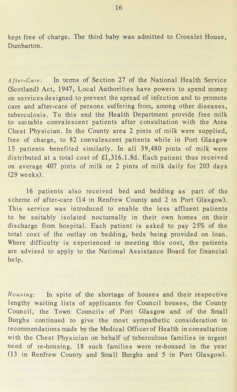 kept free of charge. The third baby was admitted to Crosslet House, Dumbarton. After-Care: In terms of Section 27 of the National Health Service (Scotland) Act, 1947, Local Authorities have powers to spend money on services designed to prevent the spread of infection and to promote care and after-care of persons suffering from, among other diseases, tuberculosis. To this end the Health Department provide free milk to suitable convalescent patients after consultation with the Area Chest Physician. In the County area 2 pints of milk were supplied, free of charge, to 82 convalescent patients while in Port Glasgow 15 patients benefited similarly. In all 39,480 pints of milk were distributed at a total cost of £l,316.1.8d. Each patient thus received on average 407 pints of milk or 2 pints of milk daily for 203 days (29 weeks). 16 patients also received bed and bedding as part of the scheme of after-care (14 in Renfrew County and 2 in Port Glasgow). This service was introduced to enable the less affluent patients to be suitably isolated nocturnally in their own homes on their discharge from hospital. Each patient is asked to pay 25% of the total cost of the outlay on bedding, beds being provided on loan. Where difficulty is experienced in meeting this cost, the patients are advised to apply to the National Assistance Board for financial help. Housing: In spite of the shortage of houses and their respective lengthy waiting lists of applicants for Council houses, the County Council, the Town Councils of Port Glasgow and of the Small Burghs continued to give the most sympathetic consideration to recommendations made by the Medical Officer of Health in consultation with the Chest Physician on behalf of tuberculous families in urgent need of re-housing. 18 such families were re-housed in the year (13 in Renfrew County and Small Burghs and 5 in Port Glasgow).