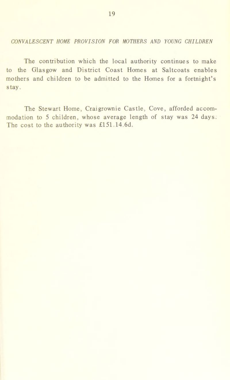 CONVALESCENT HOME PROVISION FOR MOTHERS AND YOUNG CHILDREN The contribution which the local authority continues to make to the Glasgow and District Coast Homes at Saltcoats enables mothers and children to be admitted to the Homes for a fortnight’s stay. The Stewart Home, Craigrownie Castle., Cove, afforded accom- modation to 5 children, whose average length of stay was 24 days. The cost to the authority was £151.14 6d.