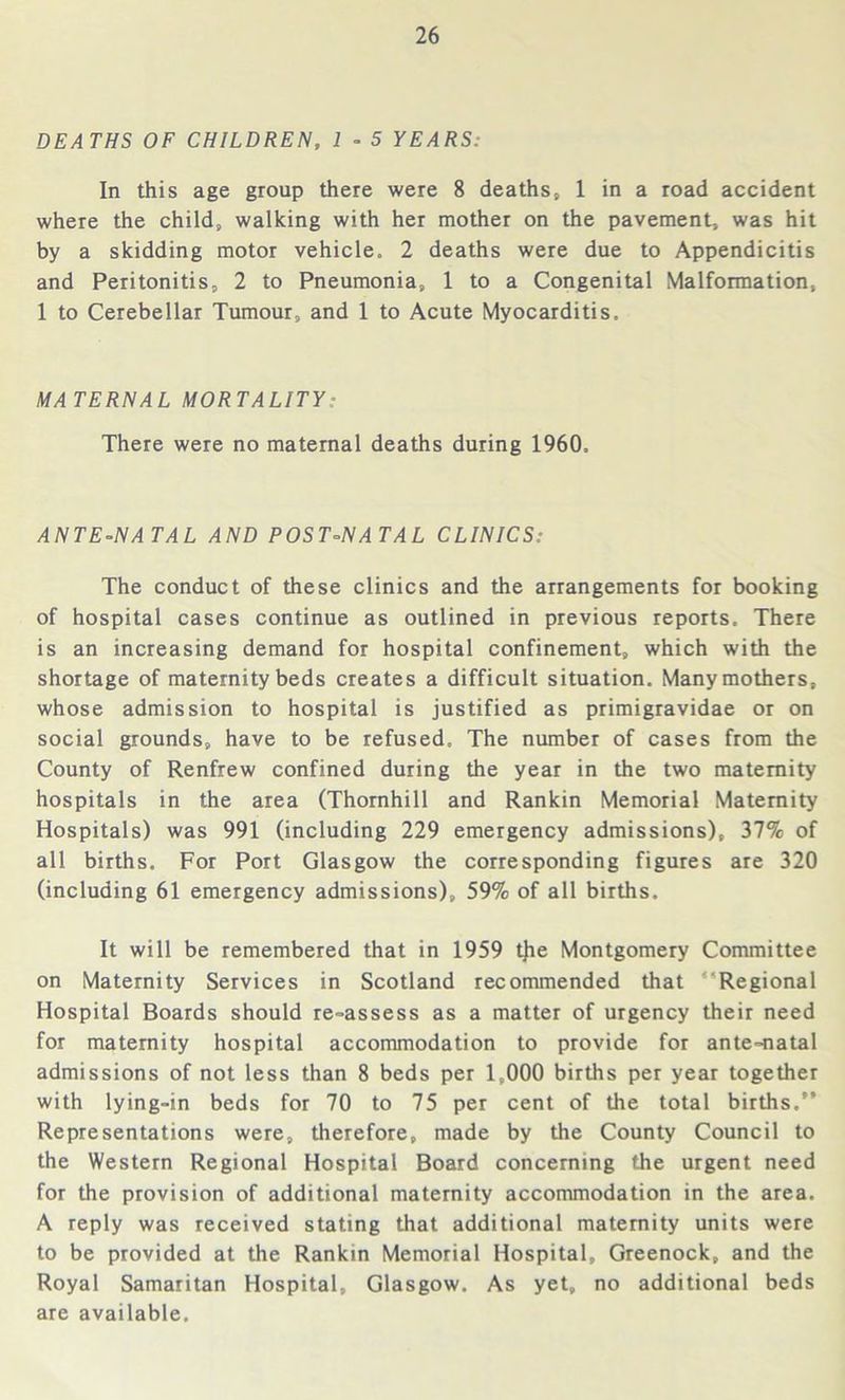 DEATHS OF CHILDREN, 1 - 5 YEARS: In this age group there were 8 deaths, 1 in a road accident where the child, walking with her mother on the pavement, was hit by a skidding motor vehicle. 2 deaths were due to Appendicitis and Peritonitis, 2 to Pneumonia, 1 to a Congenital Malformation, 1 to Cerebellar Tumour, and 1 to Acute Myocarditis. MA TERNAL MORTALITY: There were no maternal deaths during 1960, ANTE-NATAL AND POST-NATAL CLINICS: The conduct of these clinics and the arrangements for booking of hospital cases continue as outlined in previous reports. There is an increasing demand for hospital confinement, which with the shortage of maternity beds creates a difficult situation. Many mothers, whose admission to hospital is justified as primigravidae or on social grounds, have to be refused. The number of cases from the County of Renfrew confined during the year in the two maternity hospitals in the area (Thornhill and Rankin Memorial Maternity Hospitals) was 991 (including 229 emergency admissions), 37% of all births. For Port Glasgow the corresponding figures are 320 (including 61 emergency admissions), 59% of all births. It will be remembered that in 1959 tjie Montgomery Committee on Maternity Services in Scotland recommended that Regional Hospital Boards should re-assess as a matter of urgency their need for maternity hospital accommodation to provide for ante-natal admissions of not less than 8 beds per 1,000 births per year together with lying-in beds for 70 to 75 per cent of the total births.” Representations were, therefore, made by the County Council to the Western Regional Hospital Board concerning the urgent need for the provision of additional maternity accommodation in the area. A reply was received stating that additional maternity units were to be provided at the Rankin Memorial Hospital, Greenock, and the Royal Samaritan Hospital, Glasgow. As yet, no additional beds are available.