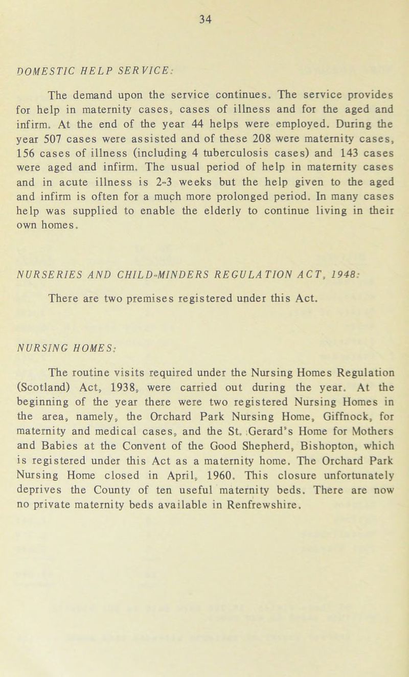 DOMESTIC HELP SERVICE: The demand upon the service continues. The service provides for help in maternity cases, cases of illness and for the aged and infirm. At the end of the year 44 helps were employed. During the year 507 cases were assisted and of these 208 were maternity cases, 156 cases of illness (including 4 tuberculosis cases) and 143 cases were aged and infirm. The usual period of help in maternity cases and in acute illness is 2-3 weeks but the help given to the aged and infirm is often for a much more prolonged period. In many cases help was supplied to enable the elderly to continue living in their own homes. NURSERIES AND CHILD-MINDERS REGULATION ACT, 1948: There are two premises registered under this Act. NURSING HOMES: The routine visits required under the Nursing Homes Regulation (Scotland) Act, 1938, were carried out during the year. At the beginning of the year there were two registered Nursing Homes in the area, namely, the Orchard Park Nursing Home, Giffnock, for maternity and medical cases, and the St. Gerard’s Home for Mothers and Babies at the Convent of the Good Shepherd, Bishopton, which is registered under this Act as a maternity home. The Orchard Park Nursing Home closed in April, 1960. This closure unfortunately deprives the County of ten useful maternity beds. There are now no private maternity beds available in Renfrewshire.