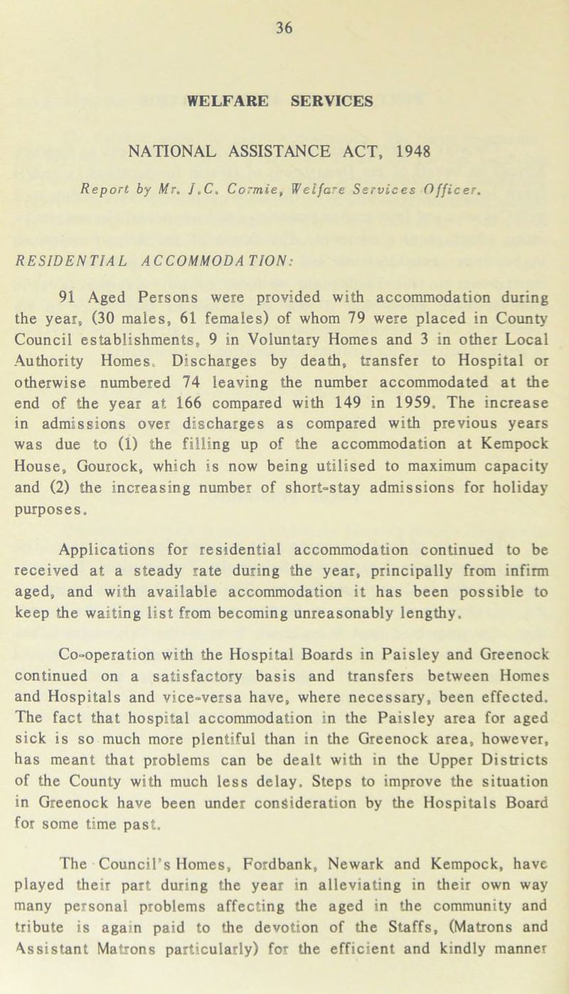 WELFARE SERVICES NATIONAL ASSISTANCE ACT, 1948 Report by Mr. /.C. Cormiet Welfare Services Officer. RESIDENTIAL ACCOMMODATION: 91 Aged Persons were provided with accommodation during the year, (30 males, 61 females) of whom 79 were placed in County Council establishments, 9 in Voluntary Homes and 3 in other Local Authority Homes, Discharges by death, transfer to Hospital or otherwise numbered 74 leaving the number accommodated at the end of the year at 166 compared with 149 in 1959. The increase in admissions over discharges as compared with previous years was due to (1) the filling up of the accommodation at Kempock House, Gourock, which is now being utilised to maximum capacity and (2) the increasing number of short-stay admissions for holiday purposes. Applications for residential accommodation continued to be received at a steady rate during the year, principally from infirm aged, and with available accommodation it has been possible to keep the waiting list from becoming unreasonably lengthy. Co-operation with the Hospital Boards in Paisley and Greenock continued on a satisfactory basis and transfers between Homes and Hospitals and vice-versa have, where necessary, been effected. The fact that hospital accommodation in the Paisley area for aged sick is so much more plentiful than in the Greenock area, however, has meant that problems can be dealt with in the Upper Districts of the County with much less delay. Steps to improve the situation in Greenock have been under consideration by the Hospitals Board for some time past. The Council’s Homes, Fordbank, Newark and Kempock, have played their part during the year in alleviating in their own way many personal problems affecting the aged in the community and tribute is again paid to the devotion of the Staffs, (Matrons and Assistant Matrons particularly) for the efficient and kindly manner