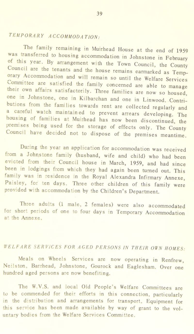 TEMPORARY ACCOMMODATION: The family remaining in Muirhead House at the end of 1959 was transferred to housing accommodation in Johnstone in February ° thlS, year- By arrangement with the Town Council, the County ounc.i are the tenants and the house remains earmarked as Temp- orary Accommodation and will remain so until the Welfare Services committee are satisfied the family concerned are able to manage their own affairs satisfactorily. Three families are now so housed, one n Johnstone, one in Kilbarchan and one in Linwood. Contri- butions from the families towards rent are collected regularly and a careful watch maintained to prevent arrears developing. The housing of families at Muirhead has now been discontinued, the premises being used for the storage of effects only. The County Council have decided not to dispose of the premises meantime. During the year an application for accommodation was received from a Johnstone family (husband, wife and child) who had been evicted from their Council house in March, 1959, and had since been m lodgings from which they had again been turned out. This famiiy was in residence in the Royal Alexandra Infirmary Annexe, Paisley, for ten days. Three other children of this family were provded w ,h accommodation by the Children’s Department. Th.ee adul.s (1 male, 2 females) were also accommodated for short periods of one to four days in Temporary Accommodation a* the Annexe. WELFARE SERVICES FOR AGED PERSONS IN THEIR OWN HOMES: Meals on Wheels Services are now operating in Renfrew, Neilston, Barrhead, Johnstone, Gourock and Eaglesham. Over one hundred aged persons are now benefiting. The W.V.S. and local Old People’s Welfare Committees are to be commended for their efforts in this connection, particularly in the distribution and arrangements for transport. Equipment for this service has been made available by way of grant to the vol- untary bodies from the Welfare Services Committee.