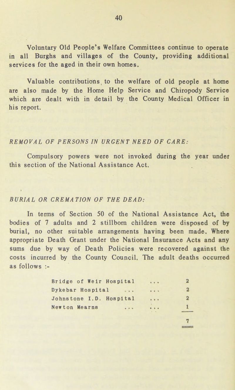 Voluntary Old People’s Welfare Committees continue to operate in all Burghs and villages of the County, providing additional services for the aged in their own homes. Valuable contributions , to the welfare of old people at home are also made by the Home Help Service and Chiropody Service which are dealt with in detail by the County Medical Officer in his report. REMOVAL OF PERSONS IN URGENT NEED OF CARE: Compulsory powers were not invoked during the year under this section of the National Assistance Act. BURIAL OR CREMATION OF THE DEAD: In terms of Section 50 of the National Assistance Act, the bodies of 7 adults and 2 stillborn children were disposed of by burial, no other suitable arrangements having been made. Where appropriate Death Grant under the National Insurance Acts and any sums due by way of Death Policies were recovered against the costs incurred by the County Council. The adult deaths occurred as follows > Bridge of Weir Hospital ... 2 Dykebar Hospital ... ... 2 Johnstone I.D. Hospital ... 2 Newton Mearns ... ... 1 7