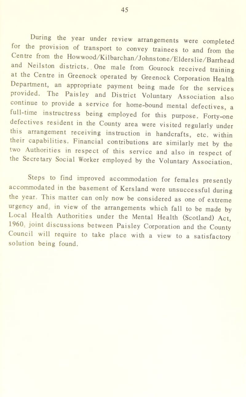 During the year under review arrangements were completed for the provision of transport to convey trainees to and from the Centre from the Howwood/Kilbarchan/Johnstone/Elderslie/Barrhead and Neils ton districts. One male from Gourock received training at the Centre in Greenock operated by Greenock Corporation Health Department, an appropriate payment being made for the services provided. The Paisley and District Voluntary Association also continue to provide a service for home-bound mental defectives, a lull-time instructress being employed for this purpose. Forty-one defectives resident in the County area were visited regularly under this arrangement receiving instruction in handcrafts, etc. within their capabilities. Financial contributions are similarly met by the two Authorities in respect of this service and also in respect of the Secretary Social Worker employed by the Voluntary Association. Steps to find improved accommodation for females presently accommodated in the basement of Kersland were unsuccessful during the year. This matter can only now be considered as one of extreme urgency and, in view of the arrangements which fall to be made by Local Health Authorities under the Mental Health (Scotland) Act, 1960 joint discussions between Paisley Corporation and the County Council will require to take place with a view to a satisfactory solution being found.
