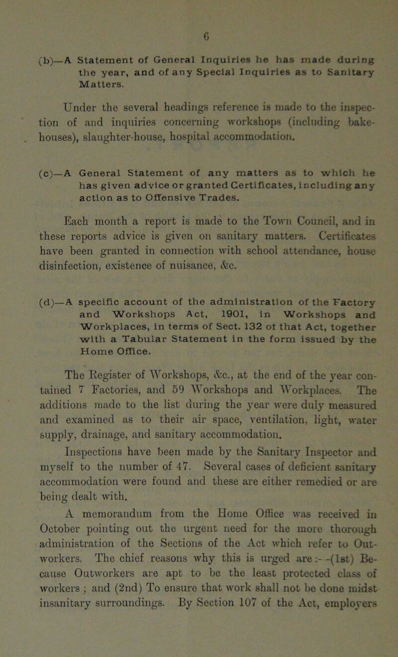 G (b)—A Statement of General Inquiries he has made during the year, and of any Special Inquiries as to Sanitary Matters. Under the several headings reference is made to the inspec- tion of and inquiries concerning workshops (including bake- houses), slaughter-house, hospital accommodation. (c)—A General Statement of any matters as to which he has given advice or granted Certificates, including any action as to Offensive Trades. Each month a report is made to the Town Council, and in these reports advice is given on sanitary matters. Certificates have been granted in connection with school attendance, house disinfection, existence of nuisance, &c. (d)—A specific account of the administration of the Factory and Workshops Act, 1901, in Workshops and Workplaces, in terms of Sect. 132 ot that Act, together with a Tabular Statement in the form issued by the Home Office. The Register of Workshops, Ac., at the end of the year con- tained 7 Factories, and 59 Workshops and Workplaces. The additions made to the list during the year were duly measured and examined as to their air space, ventilation, light, water supply, drainage, and sanitary accommodation. Inspections have been made by the Sanitary Inspector and myself to the number of 47. Several cases of deficient sanitary accommodation were found and these are either remedied or are being dealt with. A memorandum from the Home Office was received in October pointing out the urgent need for the more thorough administration of the Sections of the Act which refer to Out- workers. The chief reasons why this is urged are-(1st) Be- cause Outworkers are apt to be the least protected class of workers : and (2nd) To ensure that work shall not be done midst insanitary surroundings. By Section 107 of the Act, employers