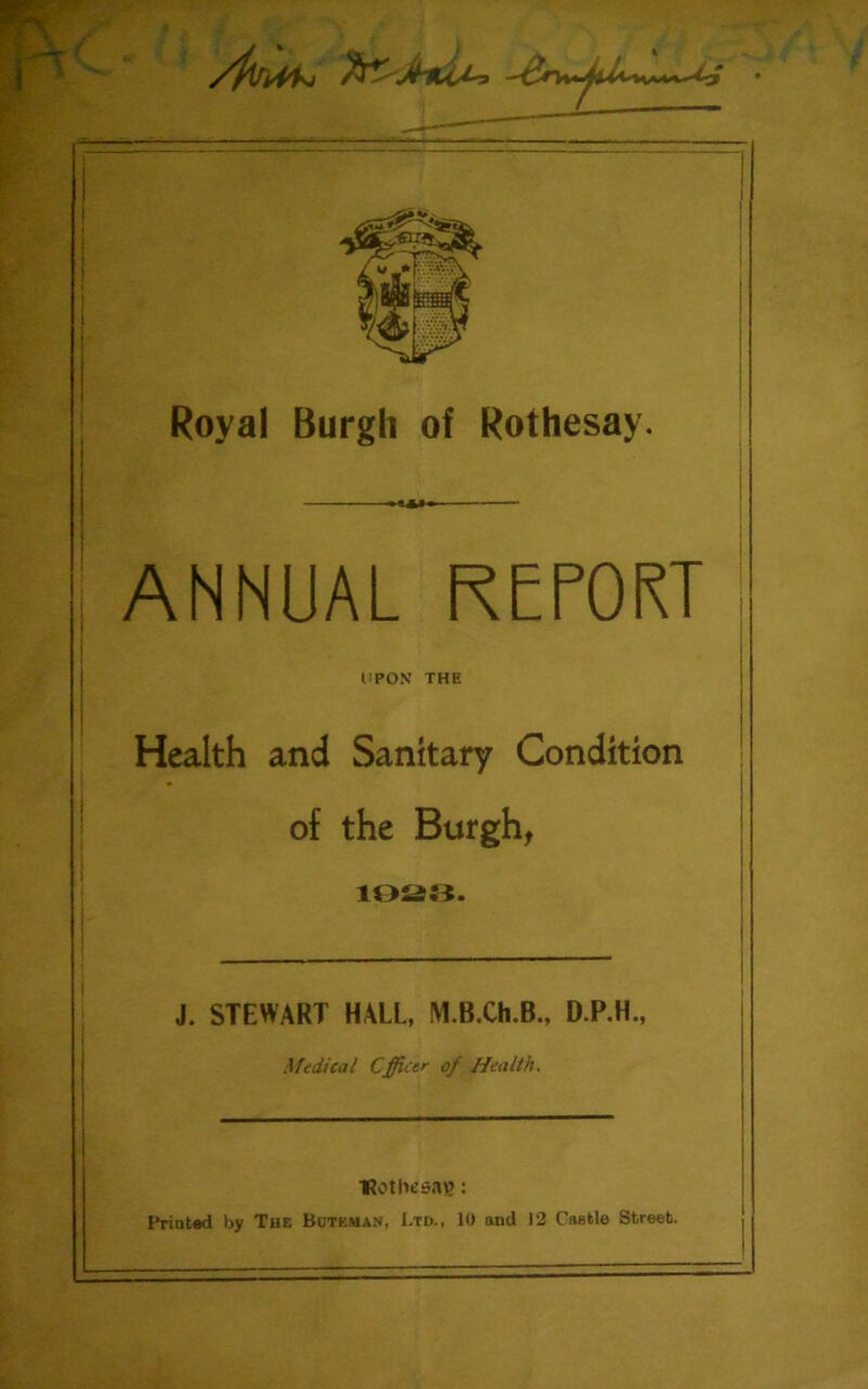 ■■z—- Royal Burgh of Rothesay. ANNUAL REPORT UPON THE Health and Sanitary Condition of the Burgh, 1928. J. STEWART HALL, M.B.Ch.B., D.P.H., Medical Cfficer of Health. Hot lie say?: Printed by The Butkman, Ltd., 10 and 12 Caefcle Street.