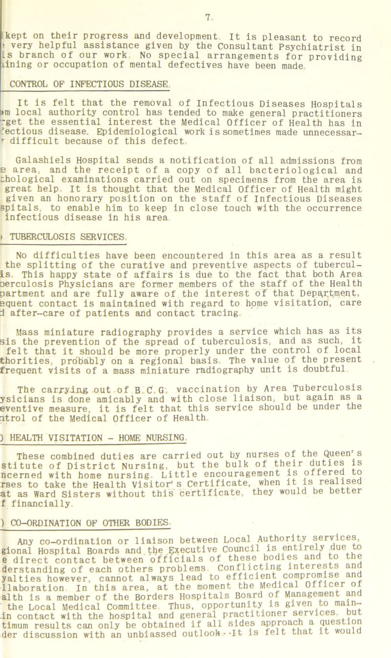 kept on their progress and development It is pleasant to record : very helpful assistance given by the Consultant Psychiatrist in Ls branch of our work No special arrangements for providing lining or occupation of mental defectives have been made. CONTROL OF INFECTIOUS DISEASE It is felt that the removal of Infectious Diseases Hospitals »m local authority control has tended to make general practitioners -get the essential interest the Medical Officer of Health has in fectious disease. Epidemiological work is sometimes made unnecessar- r difficult because of this defect Galashiels Hospital sends a notification of all admissions from e area, and the receipt of a copy of all bacteriological and thological examinations carried out on specimens from the area is great help It is thought that the Medical Officer of Health might given an honorary position on the staff of Infectious Diseases spitals, to enable him to keep in close touch with the occurrence infectious disease in his area i TUBERCULOSIS SERVICES No difficulties have been encountered in this area as a result the splitting of the curative and preventive aspects of tubercul- is This happy state of affairs is due to the fact that both Area oerculosis Physicians are former members of the staff of the Health partment and are fully aware of the interest of that Department, equent contact is maintained with regard to home visitation, care d after-care of patients and contact tracing Mass miniature radiography provides a service which has as its sis the prevention of the spread of tuberculosis, and as such, it felt that it should be more properly under the control of local thorities, probably on a regional basis. The value of the present frequent visits of a mass miniature radiography unit is doubtful The carrying out of B C G; vaccination by Area Tuberculosis ysicians is done amicably and with close liaison, but again as a eventive measure, it is felt that this service should be under the itrol of the Medical Officer of Health ) HEALTH VISITATION - HOME NURSING These combined duties are carried out by nurses of the Queen’s stitute of District Nursing, but the bulk of their duties is ncerned with home nursing Little encouragement is offered to rses to take the Health Visitor’s Certificate, when it is realised at as Ward Sisters without this certificate, they would be better f financially CO-ORDINATION OF OTHER BODIES Any co-ordination or liaison between Local Authority services, ional Hospital Boards and.the Executive Council is entirely due to s direct contact between officials of these bodies and to the lerstanding of each others problems Conflicting interests and alties however, cannot always lead to efficient compromise and laboration In this area, at the moment the Medical Officer of ilth is a member of the Borders Hospitals Board of Management and the Local Medical Committee Thus, opportunity is given to main- n contact with the hospital and general practitioner services, out ;imum results can only be obtained if all sides approach a question ler discussion with an unbiassed outlook .--It is felt that it would