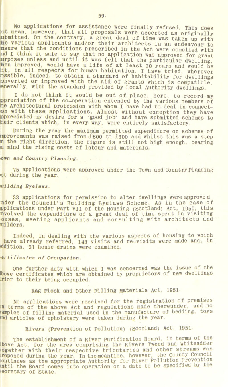 No applications for assistance were finally refused. This does ot mean, however, that all proposals were accepted as originally iibmitted. On the contrary, a great deal of time was taken up with tie various applicants and/or their architects in an endeavour to nsure that the conditions prescribed in the Act were complied with nd I think it safe to say that no application was approved for grant jjrposes unless and until it was felt that the particular dwelling hen improved, would have a life of at least 30 years and would be lit, in all respects for human habitation I have tried, wherever assible, indeed, to obtain a standard of habitability for dwellings converted or improved with the aid of grants which is compatible enerally, with the standard provided by Local Authority dwellings. I do not think it would be out of place, here, to record my ppreciation of the co-operation extended by the various members of he Architectural profession with whom I have had to deal in connect- on with these applications. Almost without exception they have ppreciated my desire for a 'good job’ and have submitted schemes to heir clients which, in every way, were entirely satisfactory During the year the maximum permitted expenditure on schemes of improvements was raised from £600 to £800 and whilst this was a step n the right direction, the figure is still not high enough, bearing n mind the rising costs of labour and materials own and Country Planning 75 applications were approved under the Town and Country Planning ct during the year, vilding Byelaws, 33 applications for permission to alter dwellings were approved nder the Council’s Building Byelaws Scheme As in the case of ^plications under Part VII of the Housing (Scotland) Act, 1950, this involved the expenditure of a great deal of time spent in visiting 'Ouses, meeting applicants and consulting with architects and uiilders. Indeed, in dealing with the various aspects of housing to which have already referred, 148 visits and re-visits were made and, in •ddition, 31 house drains were examined, er tificates of Occupation One further duty with which I was concerned was the issue of the Ibove certificates which are obtained by proprietors of new dwellings rior to their being occupied. Rag plock and Other Filling Materials Act, 1951 No applications were received for the registration of premises in terms of the above Act and regulations made thereunder, and no lamples of filling material used in the manufacture of bedding, toys ind articles of upholstery were taken during the year Rivers (Prevention of pollution) (Scotland) Act, 1951 The establishment of a River Purification Board, in terms of the ibove Act, for the area comprising the Rivers Tweed and whiteadder 'Ogether with their respective tributaries and other streams was roposed during the year In the meantime, however, the County Council continues as the appropriate Authority for River Pollution Prevention intil the Board comes into operation on a date to be specified by the fcecretary of State