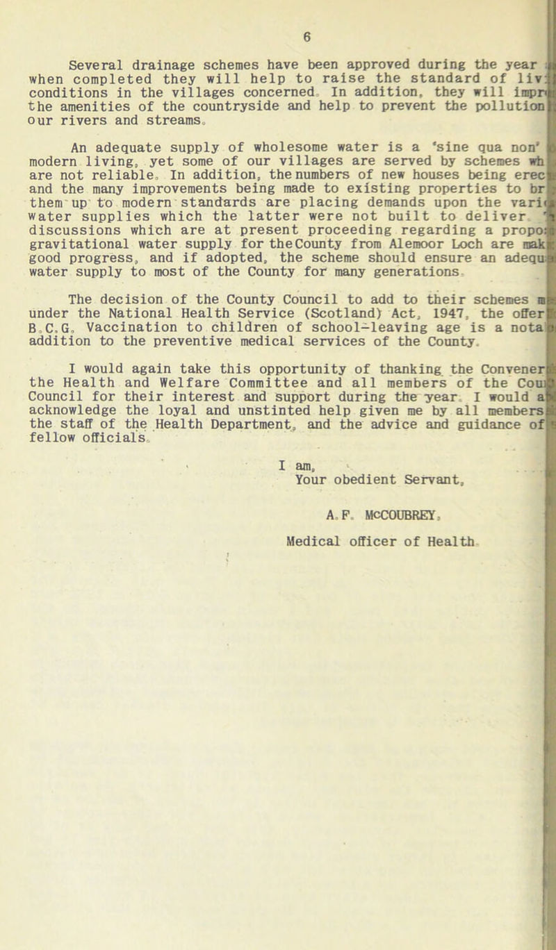 Several drainage schemes have been approved during the year ;|| when completed they will help to raise the standard of liv: conditions in the villages concerned In addition, they will impn the amenities of the countryside and help to prevent the pollution our rivers and streams. An adequate supply of wholesome water is a *sine qua non' modern living, yet some of our villages are served by schemes wh are not reliable. In addition, the numbers of new houses being erec and the many improvements being made to existing properties to br them up to modern standards are placing demands upon the vari water supplies which the latter were not built to deliver discussions which are at present proceeding regarding a propo gravitational water supply for the County from Alemoor Loch are raak good progress, and if adopted, the scheme should ensure an adequ; water supply to most of the County for many generations The decision of the County Council to add to their schemes m under the National Health Service (Scotland) Act, 1947, the offer B,C,G, Vaccination to children of school-leaving age is a nota addition to the preventive medical services of the County. I would again take this opportunity of thanking the Convener the Health and Welfare Committee and all members of the Coui Council for their interest and support during the year I would a acknowledge the loyal and unstinted help given me by all members the staff of the Health Department, and the advice and guidance of fellow officials, *' 1 I am. Your obedient Servant, A,F. MCCOUBREY. Medical officer of Health