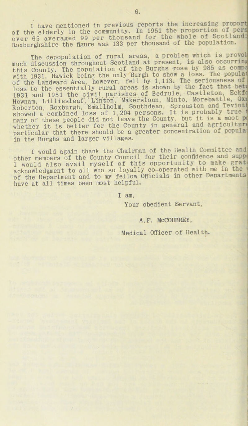 I have mentioned in previous reports the increasing proport of the elderly in the community. In 1951 the proportion of pers over 65 averaged 99 per thousand for the whole of Scotland: Roxburghshire the figure was 133 per thousand of the population. The depopulation of rural areas, a problem which is provol much discussion throughout Scotland at present, is also occurring this County. The population of the Burghs rose by 985 as comp£ with 1931, Hawick being the only Burgh to show a loss. The populal of the Landward Area, however, fell by 1,113. The seriousness of loss to the essentially rural areas is shown by the fact that net; 1931 and 1951 the civil parishes of Bedrule. Castleton, Eckfc Hownam, Lilliesleaif, Linton, Makerstoun, Minto, Morebattle, Oxi Roberton, Roxburgh, Smailholm, Southdean, Sprouston and Teviotl showed a combined loss of 1,204 persons. It is probably true 1 many of these people did not leave the County, but it is a moot pc whether it is better for the County in general and agriculture particular that there should be a greater concentration of popula' in the Burghs and larger villages. I would again thank the Chairman of the Health Committee and other members of the County Council for their confidence and suppi I would also avail myself of this opportunity to make grat acknowledgment to all who so loyally co-operated with me in the ' of the Department and to my fellow Officials in other Departments have at all times been most helpful. I am, Your obedient Servant, A.P. McCOUBREY, Medical Officer of Health.