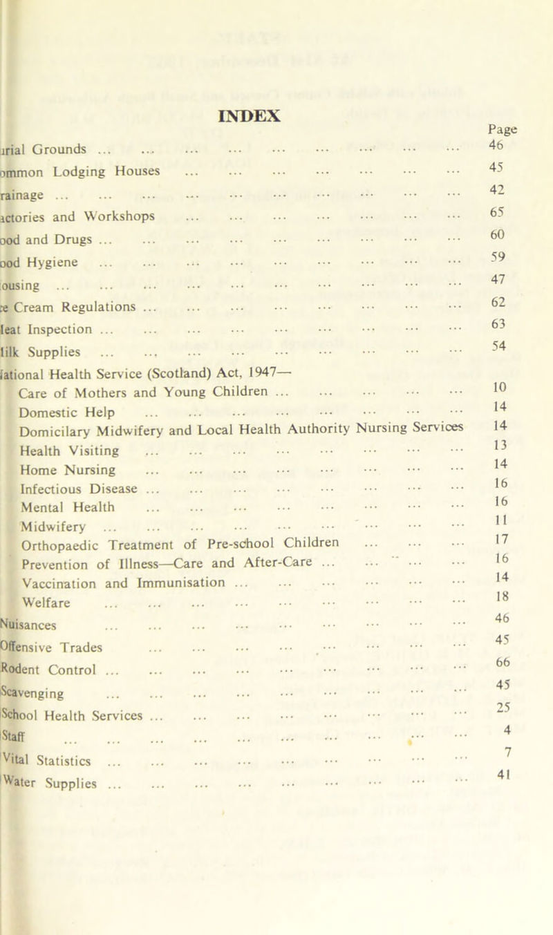 INDEX irial Grounds ommon Lodging Houses rainage ictories and Workshops ... ood and Drugs ood Hygiene :ousing ce Cream Regulations ••• 1 eat Inspection ... lilk Supplies iational Health Service (Scotland) Act, 1947— Care of Mothers and Young Children Domestic Help ... ... Domicilary Midwifery and Local Health Authority Nursing Services Health Visiting Home Nursing Infectious Disease ... Mental Health ... ••• Midwifery Orthopaedic Treatment of Pre-school Children Prevention of Illness—Care and After-Care ... Vaccination and Immunisation ... Welfare ••• ••• Nuisances Offensive Trades , ••• Rodent Control Scavenging School Health Services Staff ,• Vital Statistics Water Supplies ... Page 46 45 42 65 60 59 47 62 63 54 10 14 14 13 14 16 16 11 17 16 14 18 46 45 66 45 25 4 7 41