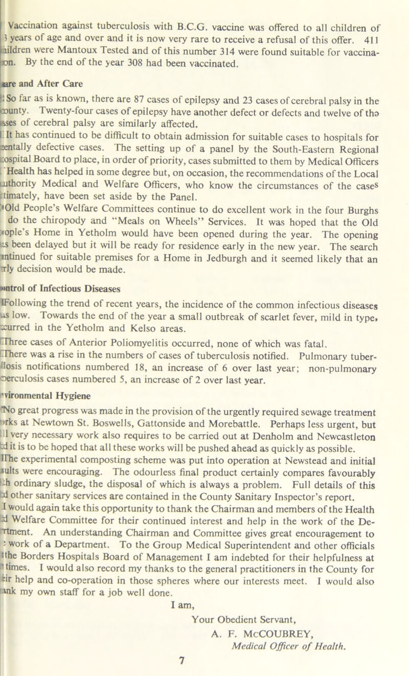 Vaccination against tuberculosis with B.C.G. vaccine was offered to all children of 3 years of age and over and it is now very rare to receive a refusal of this offer. 411 aildren were Mantoux Tested and of this number 314 were found suitable for vaccina- wn. By the end of the year 308 had been vaccinated. ere and After Care :So lar as is known, there are 87 cases of epilepsy and 23 cases of cerebral palsy in the minty. Twenty-four cases of epilepsy have another defect or defects and twelve of tho »&ses of cerebral palsy are similarly affected. I It has continued to be difficult to obtain admission for suitable cases to hospitals for mentally defective cases. The setting up of a panel by the South-Eastern Regional cospital Board to place, in order of priority, cases submitted to them by Medical Officers Health has helped in some degree but, on occasion, the recommendations of the Local uithority Medical and Welfare Officers, who know the circumstances of the cases ctimately, have been set aside by the Panel. • Old People’s Welfare Committees continue to do excellent work in the four Burghs do the chiropody and Meals on Wheels” Services. It was hoped that the Old :<ople s Home in Yetholm would have been opened during the year. The opening iis been delayed but it will be ready for residence early in the new year. The search intinued for suitable premises for a Home in Jedburgh and it seemed likely that an trly decision would be made. wntrol of Infectious Diseases IFollowing the trend of recent years, the incidence of the common infectious diseases us low. Towards the end of the year a small outbreak of scarlet fever, mild in type» :curred in the Yetholm and Kelso areas. [Three cases of Anterior Poliomyelitis occurred, none of which was fatal. □There was a rise in the numbers of cases of tuberculosis notified. Pulmonary tuber- losis notifications numbered 18, an increase of 6 over last year; non-pulmonary oerculosis cases numbered 5, an increase of 2 over last year. ■vironmental Hygiene No great progress was made in the provision of the urgently required sewage treatment ■>rks at Newtown St. Boswells, Gattonside and Morebattle. Perhaps less urgent, but 111 very necessary work also requires to be carried out at Denholm and Newcastleton td it is to be hoped that all these works will be pushed ahead as quickly as possible. IThe experimental composting scheme was put into operation at Newstead and initial • Hits were encouraging. The odourless final product certainly compares favourably Lh ordinary sludge, the disposal of which is always a problem. Full details of this Ixl other sanitary services are contained in the County Sanitary Inspector’s report. •I would again take this opportunity to thank the Chairman and members of the Health td Welfare Committee for their continued interest and help in the work of the De- irtment. An understanding Chairman and Committee gives great encouragement to ! work of a Department. To the Group Medical Superintendent and other officials • the Borders Hospitals Board of Management I am indebted for their helpfulness at n times. I would also record my thanks to the general practitioners in the County for tir help and co-operation in those spheres where our interests meet. I would also i mk my own staff for a job well done. I am, Your Obedient Servant, A. F. McCOUBREY, Medical Officer of Health.