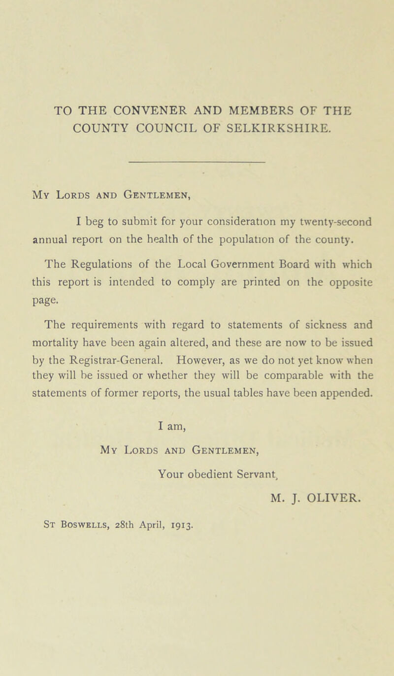 TO THE CONVENER AND MEMBERS OF THE COUNTY COUNCIL OF SELKIRKSHIRE. My Lords and Gentlemen, I beg to submit for your consideration my twenty-second annual report on the health of the population of the county. The Regulations of the Local Government Board with which this report is intended to comply are printed on the opposite page. The requirements with regard to statements of sickness and mortality have been again altered, and these are now to be issued by the Registrar-General. However, as we do not yet know when they will be issued or whether they will be comparable with the statements of former reports, the usual tables have been appended. I am, My Lords and Gentlemen, Your obedient Servant, M. J. OLIVER.