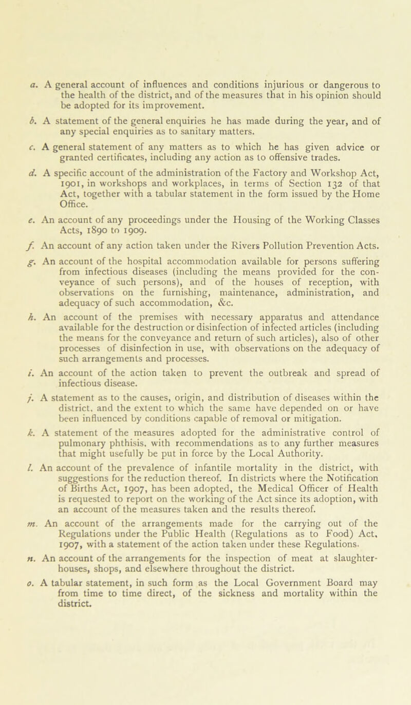 a. A general account of influences and conditions injurious or dangerous to the health of the district, and of the measures that in his opinion should be adopted for its improvement. b. A statement of the general enquiries he has made during the year, and of any special enquiries as to sanitary matters. c. A general statement of any matters as to which he has given advice or granted certificates, including any action as to offensive trades. d. A specific account of the administration of the Factory and Workshop Act, 1901, in workshops and workplaces, in terms of Section 132 of that Act, together with a tabular statement in the form issued by the Home Office. e. An account of any proceedings under the Housing of the Working Classes Acts, 1890 to 1909. f. An account of any action taken under the Rivers Pollution Prevention Acts. g. An account of the hospital accommodation available for persons suffering from infectious diseases (including the means provided for the con- veyance of such persons), and of the houses of reception, with observations on the furnishing, maintenance, administration, and adequacy of such accommodation, &c. h. An account of the premises with necessary apparatus and attendance available for the destruction or disinfection of infected articles (including the means for the conveyance and return of such articles), also of other processes of disinfection in use, with observations on the adequacy of such arrangements and processes. /. An account of the action taken to prevent the outbreak and spread of infectious disease. j. A statement as to the causes, origin, and distribution of diseases within the district, and the extent to which the same have depended on or have been influenced by conditions capable of removal or mitigation. k. A statement of the measures adopted for the administrative control of pulmonary phthisis, with recommendations as to any further measures that might usefully be put in force by the Local Authority. /. An account of the prevalence of infantile mortality in the district, with suggestions for the reduction thereof. In districts where the Notification of Births Act, 1907, has been adopted, the Medical Officer of Health is requested to report on the working of the Act since its adoption, with an account of the measures taken and the results thereof. m. An account of the arrangements made for the carrying out of the Regulations under the Public Health (Regulations as to Food) Act, 1907, with a statement of the action taken under these Regulations. n. An account of the arrangements for the inspection of meat at slaughter- houses, shops, and elsewhere throughout the district. 0. A tabular statement, in such form as the Local Government Board may from time to time direct, of the sickness and mortality within the district.