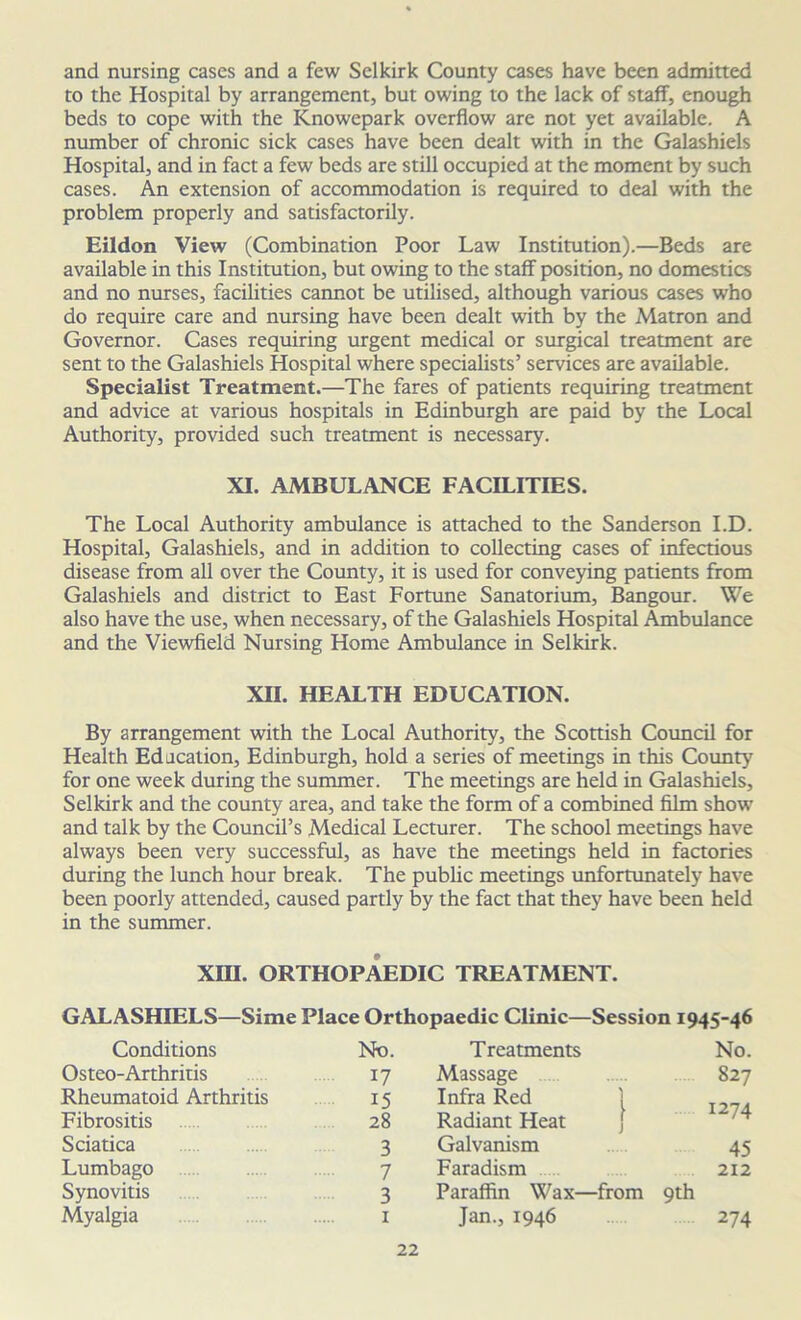 and nursing cases and a few Selkirk County cases have been admitted to the Hospital by arrangement, but owing to the lack of staff, enough beds to cope with the Knowepark overflow are not yet available. A number of chronic sick cases have been dealt with in the Galashiels Hospital, and in fact a few beds are still occupied at the moment by such cases. An extension of accommodation is required to deal with the problem properly and satisfactorily. Eildon View (Combination Poor Law Institution).—Beds are available in this Institution, but owing to the staff position, no domestics and no nurses, facilities cannot be utilised, although various cases who do require care and nursing have been dealt with by the Matron and Governor. Cases requiring urgent medical or surgical treatment are sent to the Galashiels Hospital where specialists’ services are available. Specialist Treatment.—The fares of patients requiring treatment and advice at various hospitals in Edinburgh are paid by the Local Authority, provided such treatment is necessary. XI. AMBULANCE FACILITIES. The Local Authority ambulance is attached to the Sanderson I.D. Hospital, Galashiels, and in addition to collecting cases of infectious disease from all over the County, it is used for conveying patients from Galashiels and district to East Fortune Sanatorium, Bangour. We also have the use, when necessary, of the Galashiels Hospital Ambulance and the Viewfield Nursing Home Ambulance in Selkirk. XII. HEALTH EDUCATION. By arrangement with the Local Authority, the Scottish Council for Health Edacation, Edinburgh, hold a series of meetings in this County for one week during the summer. The meetings are held in Galashiels, Selkirk and the county area, and take the form of a combined film show and talk by the Council’s Medical Lecturer. The school meetings have always been very successful, as have the meetings held in factories during the lunch hour break. The public meetings unfortunately have been poorly attended, caused partly by the fact that they have been held in the summer. XIII. ORTHOPAEDIC TREATMENT. GALASHIELS—Sime Place Orthopaedic Clinic—Session 1945-46 Conditions No. Treatments No. Osteo-Arthritis 17 Massage 827 Rheumatoid Arthritis 15 Infra Red Fibrositis 28 Radiant Heat 1274 Sciatica 3 Galvanism 45 Lumbago 7 Faradism 212 Synovitis 3 Paraffin Wax—from 9th Myalgia 1 Jan., 1946 274