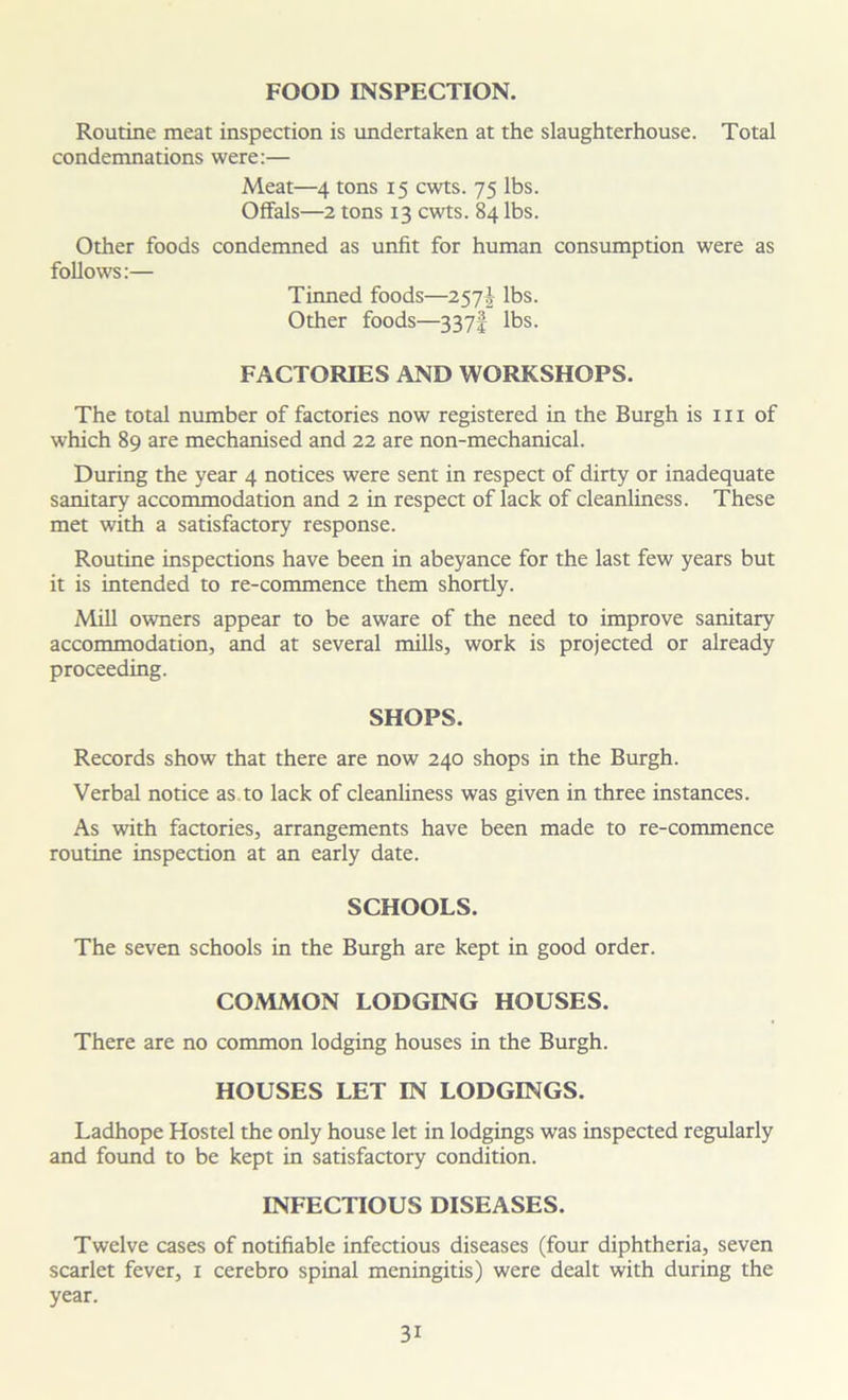 FOOD INSPECTION. Routine meat inspection is undertaken at the slaughterhouse. Total condemnations were:— Meat—4 tons 15 cwts. 75 lbs. Offals—2 tons 13 cwts. 84 lbs. Other foods condemned as unfit for human consumption were as follows:— Tinned foods—257J lbs. Other foods—337I lbs. FACTORIES AND WORKSHOPS. The total number of factories now registered in the Burgh is hi of which 89 are mechanised and 22 are non-mechanical. During the year 4 notices were sent in respect of dirty or inadequate sanitary accommodation and 2 in respect of lack of cleanliness. These met with a satisfactory response. Routine inspections have been in abeyance for the last few years but it is intended to re-commence them shortly. Mill owners appear to be aware of the need to improve sanitary accommodation, and at several mills, work is projected or already proceeding. SHOPS. Records show that there are now 240 shops in the Burgh. Verbal notice as to lack of cleanliness was given in three instances. As with factories, arrangements have been made to re-commence routine inspection at an early date. SCHOOLS. The seven schools in the Burgh are kept in good order. COMMON LODGING HOUSES. There are no common lodging houses in the Burgh. HOUSES LET IN LODGINGS. Ladhope Hostel the only house let in lodgings was inspected regularly and found to be kept in satisfactory condition. INFECTIOUS DISEASES. Twelve cases of notifiable infectious diseases (four diphtheria, seven scarlet fever, 1 cerebro spinal meningitis) were dealt with during the year. 3i