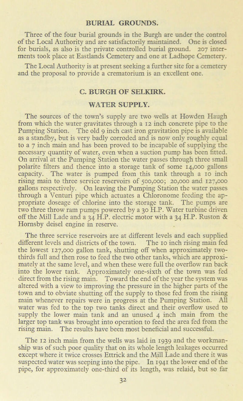 BURIAL GROUNDS. Three of the four burial grounds in the Burgh are under the control of the Local Authority and are satisfactorily maintained. One is closed for burials, as also is the private controlled burial ground. 207 inter- ments took place at Eastlands Cemetery and one at Ladhope Cemetery. The Local Authority is at present seeking a further site for a cemetery and the proposal to provide a crematorium is an excellent one. C. BURGH OF SELKIRK. WATER SUPPLY. The sources of the town’s supply are two wells at Howden Haugh from which the water gravitates through a 12 inch concrete pipe to the Pumping Station. The old 9 inch cast iron gravitation pipe is available as a standby, but is very badly corroded and is now only roughly equal to a 7 inch main and has been proved to be incapable of supplying the necessary quantity of water, even when a suction pump has been fitted. On arrival at the Pumping Station the water passes through three small polarite filters and thence into a storage tank of some 14,000 gallons capacity. The water is pumped from this tank through a 10 inch rising main to three service reservoirs of 500,000; 20,000 and 127,000 gallons respectively. On leaving the Pumping Station the water passes through a Venturi pipe which actuates a Chloronome feeding the ap- propriate doseage of chlorine into the storage tank. The pumps are two three throw ram pumps powered by a 30 H.P. Water turbine driven off the Mill Lade and a 34 H.P. electric motor with a 34 H.P. Ruston & Hornsby deisel engine in reserve. The three service reservoirs are at different levels and each supplied different levels and districts of the town. The 10 inch rising main fed the lowest 127,000 gallon tank, shutting off when approximately mo- thirds full and then rose to feed the two other tanks, which are approxi- mately at the same level, and when these were full the overflow ran back into the lower tank. Approximately one-sixth of the town was fed direct from the rising main. Toward the end of the year the system was altered with a view to improving the pressure in the higher parts of the town and to obviate shutting off the supply to those fed from the rising main whenever repairs were in progress at the Pumping Station. All water was fed to the top two tanks direct and their overflow used to supply the lower main tank and an unused 4 inch main from the larger top tank was brought into operation to feed the area fed from the rising main. The results have been most beneficial and successful. The 12 inch main from the wells was laid in 1939 and the workman- ship was of such poor quality that on its whole length leakages occurred except where it twice crosses Ettrick and the Mill Lade and there it was suspected water was seeping into the pipe. In 1941 the lower end of the pipe, for approximately one-third of its length, was relaid, but so far