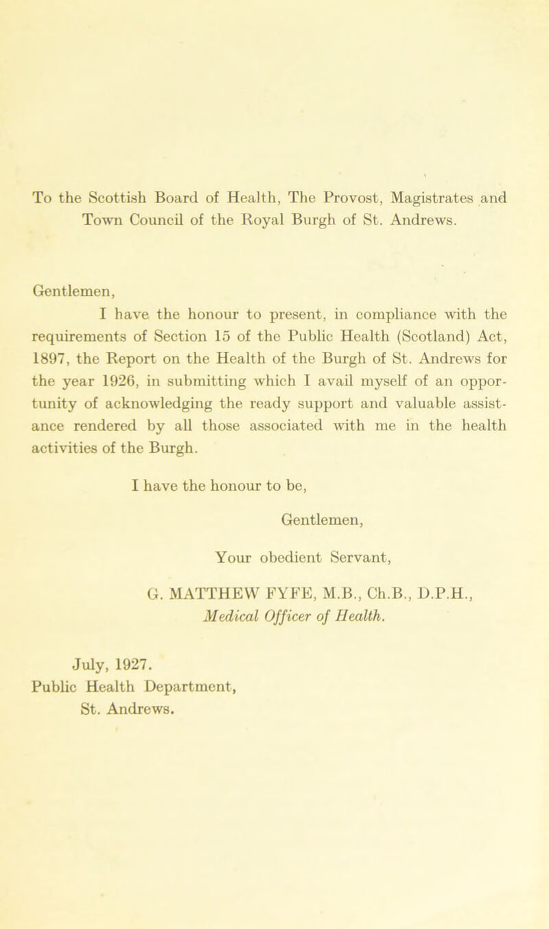 To the Scottish Board of Health, The Provost, Magistrates and Town Council of the Royal Burgh of St. Andrews. Gentlemen, I have the honour to present, in compliance with the requirements of Section 15 of the Public Health (Scotland) Act, 1897, the Report on the Health of the Burgh of St. Andrews for the year 1926, in submitting which I avail myself of an oppor- tunity of acknowledging the ready support and valuable assist- ance rendered by all those associated with me in the health activities of the Burgh. I have the honour to be, Gentlemen, Your obedient Servant, G. MATTHEW FYFE, M.B., Ch.B., D.P.H., Medical Officer of Health. July, 1927. Public Health Department, St. Andrews.
