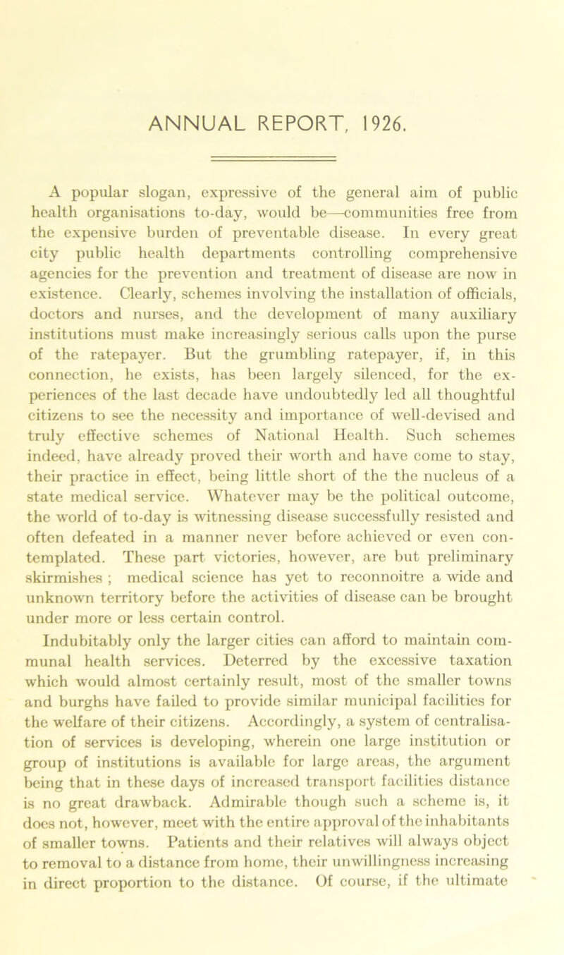 A popular slogan, expressive of the general aim of public health organisations to-day, would be—communities free from the expensive burden of preventable disease. In every great city public health departments controlling comprehensive agencies for the prevention and treatment of disease are now in existence. Clearly, schemes involving the installation of officials, doctors and nurses, and the development of many auxiliary institutions must make increasingly serious calls upon the purse of the ratepayer. But the grumbling ratepayer, if, in this connection, he exists, has been largely silenced, for the ex- periences of the last decade have undoubtedly led all thoughtful citizens to see the necessity and importance of well-devised and truly effective schemes of National Health. Such schemes indeed, have already proved their worth and have come to stay, their practice in effect, being little short of the the nucleus of a state medical service. Whatever may be the political outcome, the world of to-day is witnessing disease successfully resisted and often defeated in a manner never before achieved or even con- templated. These part victories, however, are but preliminary skirmishes ; medical science has yet to reconnoitre a wide and unknown territory before the activities of disease can be brought under more or less certain control. Indubitably only the larger cities can afford to maintain com- munal health services. Deterred by the excessive taxation which would almost certainly result, most of the smaller towns and burghs have failed to provide similar municipal facilities for the welfare of their citizens. Accordingly, a system of centralisa- tion of services is developing, wherein one large institution or group of institutions is available for large areas, the argument being that in these days of increased transport facilities distance is no great drawback. Admirable though such a scheme is, it does not, however, meet with the entire approval of the inhabitants of smaller towns. Patients and their relatives will always object to removal to a distance from home, their unwillingness increasing in direct proportion to the distance. Of course, if the ultimate