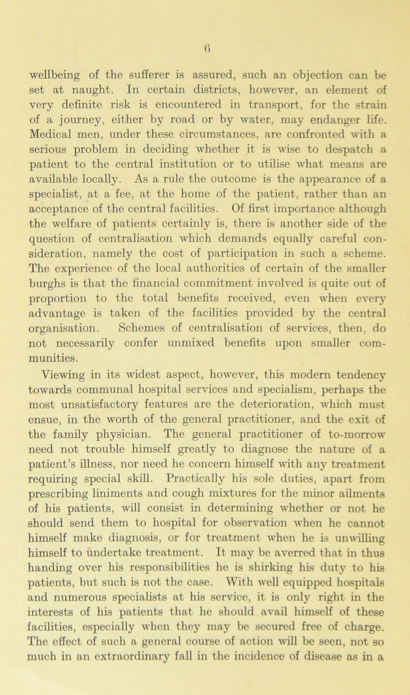 wellbeing of the sufferer is assured, such an objection can be set at naught. In certain districts, however, an element of very definite risk is encountered in transport, for the strain of a journey, either by road or by water, may endanger life. Medical men, under these circumstances, are confronted with a serious problem in deciding whether it is wise to despatch a patient to the central institution or to utilise what means are available locally. As a rule the outcome is the appearance of a specialist, at a fee, at the home of the patient, rather than an acceptance of the central facilities. Of first importance although the welfare of patients certainly is, there is another side of the question of centralisation which demands equally careful con- sideration, namely the cost of participation in such a scheme. The experience of the local authorities of certain of the smaller burghs is that the financial commitment involved is quite out of proportion to the total benefits received, even when every advantage is taken of the facilities provided by the central organisation. Schemes of centralisation of services, then, do not necessarily confer unmixed benefits upon smaller com- munities. Viewing in its widest aspect, however, this modern tendency towards communal hospital services and specialism, perhaps the most unsatisfactory features are the deterioration, which must ensue, in the worth of the general practitioner, and the exit of the family physician. The general practitioner of to-morrow need not trouble himself greatly to diagnose the nature of a patient’s illness, nor need he concern himself with any treatment requiring special skill. Practically his sole duties, apart from prescribing liniments and cough mixtures for the minor ailments of his patients, will consist in determining whether or not he should send them to hospital for observation when he cannot himself make diagnosis, or for treatment when he is unwilling himself to undertake treatment. It may be averred that in thus handing over his responsibilities he is shirking his duty to his patients, but such is not the case. With well equipped hospitals and numerous specialists at his service, it is only right in the interests of his patients that he should avail himself of these facilities, especially when they may be secured free of charge. The effect of such a general course of action will be seen, not so much in an extraordinary fall in the incidence of disease as in a