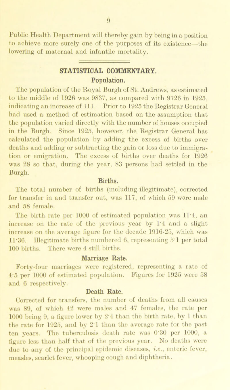 Public Health Department will thereby gain by being in a position to achieve more surely one of the purposes of its existence—the lowering of maternal and infantile mortality. STATISTICAL COMMENTARY. Population. The population of the Royal Burgh of St. Andrews, as estimated to the middle of 1926 was 9837, as compared with 9726 in 1925, indicating an increase of 111. Prior to 1925 the Registrar General had used a method of estimation based on the assumption that the population varied directly with the number of houses occupied in the Burgh. Since 1925, however, the Registrar General has calculated the population by adding the excess of births over deaths and adding or subtracting the gain or loss due to immigra- tion or emigration. The excess of births over deaths for 1926 was 28 so that, during the year, 83 persons had settled in the Burgh. Births. The total number of births (including illegitimate), corrected for transfer in and Uansfer out, was 117, of which 59 wore male and 58 female. The birth rate per 1000 of estimated population was 11 4, an increase on the rate of the previous year by 1'4 and a slight increase on the average figure for the decade 1916-25, which was 11'36. Illegitimate births numbered 6, representing 5‘1 per total 100 births. There were 4 still births. Marriage Rate. Forty-four marriages were registered, representing a rate of 4'5 per 1000 of estimated population. Figures for 1925 were 58 and 6 respectively. Death Rate. Corrected for transfers, the number of deaths from all causes was 89, of which 42 were males and 47 females, the rate per 1000 being 9, a figure lower by 2'4 than the birth rate, by 1 than the rate for 1925, and by 2'1 than the average rate for the past ten years. The tuberculosis death rate was 0'30 per 1000, a figure less than half that of the previous year. No deaths were due to any of the principal epidemic diseases, i.e., enteric fever, measles, scarlet fever, whooping cough and diphtheria.