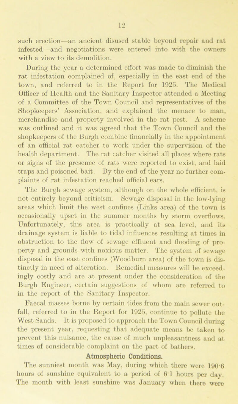 such erection—an ancient disused stable beyond repair and rat infested—and negotiations were entered into with the owners with a view to its demolition. During the year a determined effort was made to diminish the rat infestation complained of, especially in the east end of the town, and referred to in the Report for 1925. The Medical Officer of Health and the Sanitary Inspector attended a Meeting of a Committee of the Town Council and representatives of the Shopkeepers’ Association, and explained the menace to man, merchandise and property involved in the rat pest. A scheme was outlined and it was agreed that the Town Council and the shopkeepers of the Burgh combine financially in the appointment of an official rat catcher to work under the supervision of the health department . The rat catcher visited all places where rats or signs of the presence of rats were reported to exist, and laid traps and poisoned bait. By the end of the year no further com- plaints of rat infestation reached official ears. The Burgh sewage system, although on the whole efficient, is not entirely beyond criticism. Sewage disposal in the low-lying areas which limit the west confines (Links area) of the town is occasionally upset in the summer months by storm overflows. Unfortunately, this area is practically at sea level, and its drainage system is liable to tidal influences resulting at times in obstruction to the flow of sewage effluent and flooding of pro- perty and grounds with noxious matter. The system of sewage disposal in the east confines (Woodburn area) of the town is dis- tinctly in need of alteration. Remedial measures will be exceed- ingly costly and are at present under the consideration of the Burgh Engineer, certain suggestions of whom are referred to in the report of the Sanitary Inspector. Faecal masses borne by certain tides from the main sewer out- fall, referred to in the Report for 1025, continue to pollute the West Sands. It is proposed to approach the Town Council during the present year, requesting that adequate means be taken to prevent this nuisance, the cause of much unpleasantness and at times of considerable complaint on the part of bathers. Atmospheric Conditions. The sunniest month was May, during which there were 190 6 hours of sunshine equivalent to a period of 6T hours per day. The month with least sunshine was January when there were