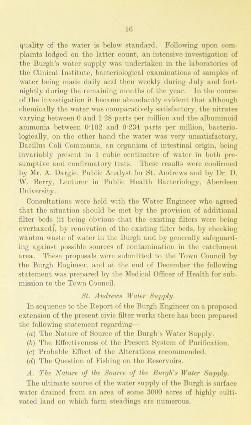 10 quality of the water is below standard. Following upon com- plaints lodged on the latter count, an intensive investigation of the Burgh’s water supply was undertaken in the laboratories of the Clinical Institute, bacteriological examinations of samples of water being made daily and then weekly during July and fort- nightly during the remaining months of the year. In the course of the investigation it became abundantly evident that although chemically the water was comparatively satisfactory, the nitrates varying between 0 and 1'28 parts per million and the albuminoid ammonia between O'102 and 0'234 parts per million, bacterio- logically, on the other hand the water was very unsatisfactory, Bacillus Coli Communis, an organism of intestinal origin, being invariably present in 1 cubic centimetre of water in both pre- sumptive and confirmatory tests. These results were confirmed by Mr. A. Dargie, Public Analyst for St. Andrews and by Dr. D. W. Berry, Lecturer in Public Health Bacteriology, Aberdeen University. Consultations were held with the Water Engineer who agreed that the situation should be met by the provision of additional filter beds (it being obvious that the existing filters were being overtaxed), by renovation of the existing filter beds, by checking wanton waste of water in the Burgh and by generally safeguard- ing against possible sources of contamination in the catchment area. These proposals were submitted to the Town Council by the Burgh Engineer, and at the end of December the following statement was prepared by the Medical Officer of Health for sub- mission to the Town Council. St. Andrews Water Supply. In sequence to the Report of the Burgh Engineer on a proposed extension of the present civic filter works there has been prepared the following statement regarding— (a) The Nature of Source of the Burgh's Water Supply. (b) The Effectiveness of the Present System of Purification. (c) Probable Effect of the Alterations recommended. (id) The Question of Fishing on the Reservoirs. A. The Nature of the Source of the Burgles Water Supply. The ultimate source of the water supply of the Burgh is surface water drained from an area of some 3000 acres of highly culti- vated land on which farm steadings are numerous.