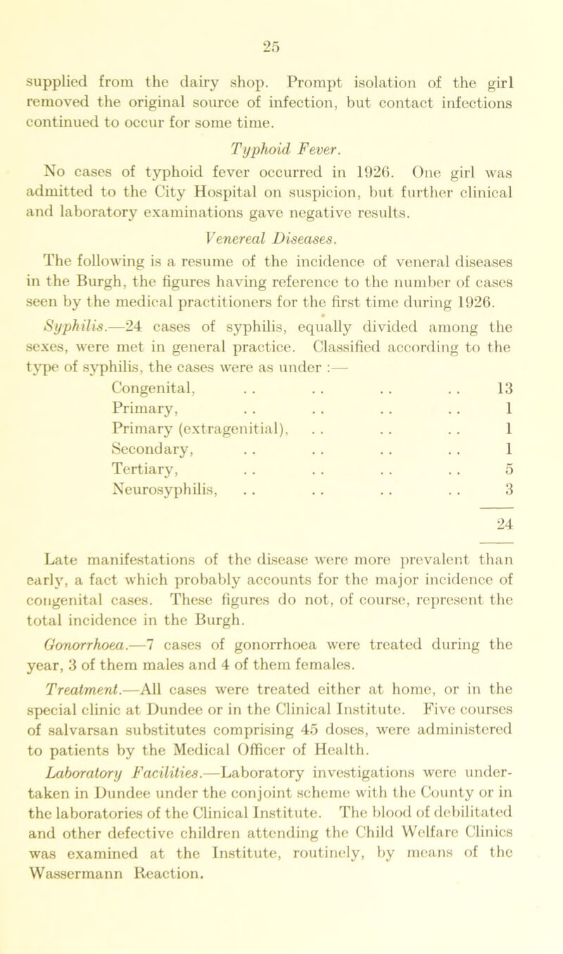 supplied from the dairy shop. Prompt isolation of the girl removed the original source of infection, but contact infections continued to occur for some time. Typhoid Fever. No cases of typhoid fever occurred in 1926. One girl was admitted to the City Hospital on suspicion, but further clinical and laboratory examinations gave negative results. Venereal Diseases. The following is a resume of the incidence of veneral diseases in the Burgh, the figures having reference to the number of cases seen by the medical practitioners for the first time during 1926. 0 Syphilis.—24 cases of syphilis, equally divided among the sexes, were met in general practice. Classified according to the type of syphilis, the cases were as under :— Congenital, . . . . . . . . 13 Primary, . . . . . . . . 1 Primary (extragenitial), . . .. .. 1 Secondary, . . .. .. . . 1 Tertiary, . . . . . . . . 5 Neurosyphilis, . . .. .. .. 3 24 Late manifestations of the disease were more prevalent than early, a fact which probably accounts for the major incidence of congenital cases. These figures do not, of course, represent the total incidence in the Burgh. Gonorrhoea.—7 cases of gonorrhoea were treated during the year, 3 of them males and 4 of them females. Treatment.—All cases were treated either at home, or in the special clinic at Dundee or in the Clinical Institute. Five courses of salvarsan substitutes comprising 45 doses, were administered to patients by the Medical Officer of Health. Laboratory Facilities.—Laboratory investigations were under- taken in Dundee under the conjoint scheme with the County or in the laboratories of the Clinical Institute. The blood of debilitated and other defective children attending the Child Welfare Clinics was examined at the Institute, routinely, by means of the Wassermann Reaction.
