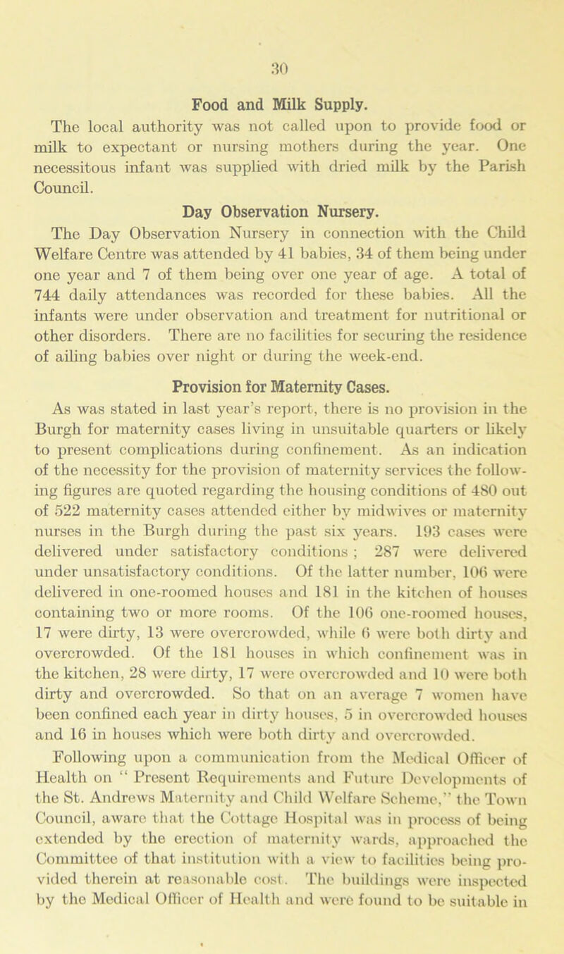 Food and Milk Supply. The local authority was not called upon to provide food or milk to expectant or nursing mothers during the year. One necessitous infant was supplied with dried milk by the Parish Council. Day Observation Nursery. The Day Observation Nursery in connection with the Child Welfare Centre was attended by 41 babies, 34 of them being under one year and 7 of them being over one year of age. A total of 744 daily attendances was recorded for these babies. All the infants were under observation and treatment for nutritional or other disorders. There are no facilities for securing the residence of ailing babies over night or during the week-end. Provision for Maternity Cases. As was stated in last year’s report, there is no provision in the Burgh for maternity cases living in unsuitable quarters or likely to present complications during confinement. As an indication of the necessity for the provision of maternity services the follow- ing figures are quoted regarding the housing conditions of 480 out of 522 maternity cases attended either by midwives or maternity nurses in the Burgh during the past six years. 193 cases were delivered under satisfactory conditions ; 287 were delivered under unsatisfactory conditions. Of the latter number, 106 were delivered in one-roomed houses and 181 in the kitchen of houses containing two or more rooms. Of the 106 one-roomed houses, 17 were dirty, 13 were overcrowded, while 6 were both dirty and overcrowded. Of the 181 houses in which confinement was in the kitchen, 28 were dirty, 17 were overcrowded and 10 were both dirty and overcrowded. So that on an average 7 women have been confined each year in dirty houses, 5 in overcrowded houses and 16 in houses which were both dirty and overcrowded. Following upon a communication from the Medical Officer of Health on “ Present Requirements and Future Developments of the St. Andrews Maternity and Child Welfare Scheme, the Town Council, aware that the Cottage Hospital was in process of being extended by the erection of maternity wards, approached the Committee of that institution with a view to facilities being pro- vided therein at reasonable cost. The buildings were inspected by the Medical Officer of Health and were found to be suitable in