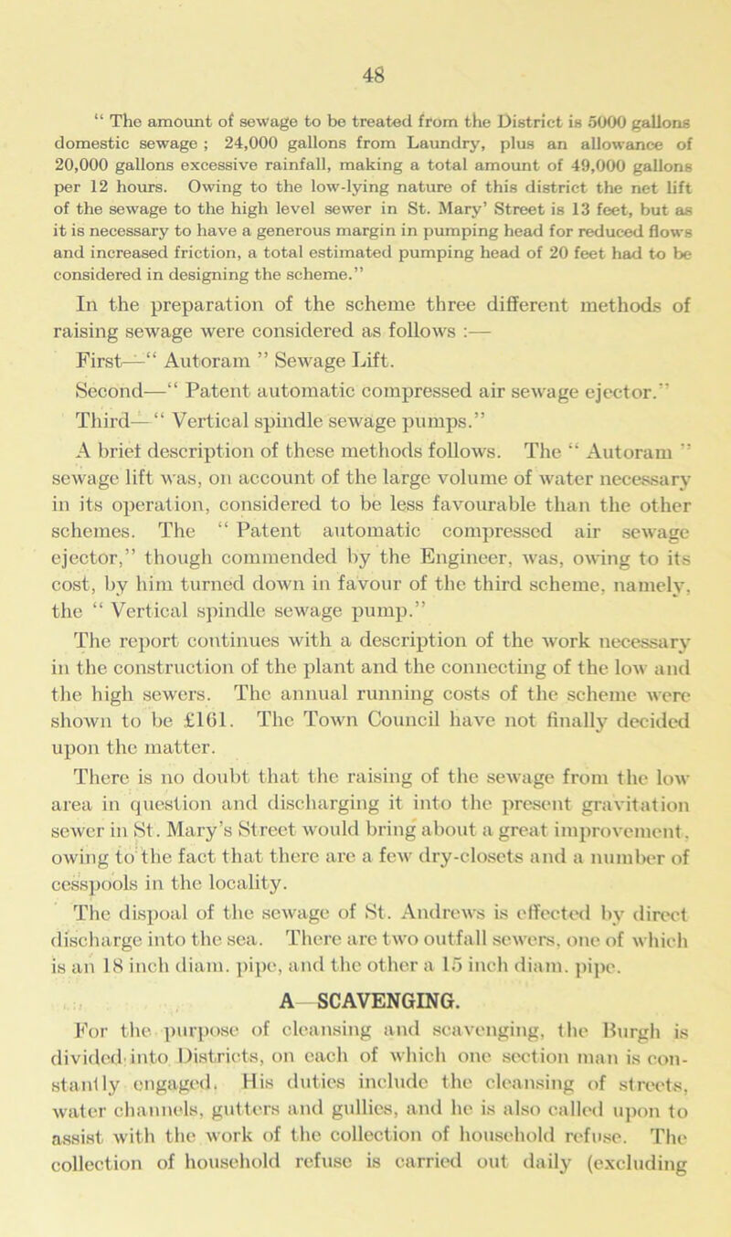 “ The amount of sewage to be treated from the District is 5000 gallons domestic sewage ; 24,000 gallons from Laundry, plus an allowance of 20,000 gallons excessive rainfall, making a total amount of 49,000 gallons per 12 horn's. Owing to the low-lying nature of this district the net lift of the sewage to the high level sewer in St. Mary’ Street is 13 feet, but as it is necessary to have a generous margin in pumping head for reduced flows and increased friction, a total estimated pumping head of 20 feet had to be considered in designing the scheme.” In the preparation of the scheme three different methods of raising sewage were considered as follows :— First—“ Autoram ” Sewage Lift. Second—“ Patent automatic compressed air sewage ejector. Third—“ Vertical spindle sewage pumps.” A brief description of these methods follows. The “ Autoram ” sewage lift was, on account of the large volume of water necessary in its operation, considered to be less favourable than the other schemes. The “ Patent automatic compressed air sewage ejector,” though commended by the Engineer, was, owing to its cost, by hi til turned down in favour of the third scheme, namely, the “ Vertical spindle sewage pump.” The report continues with a description of the work necessary in the construction of the plant and the connecting of the low and the high sewers. The annual running costs of the scheme were shown to be £161. The Town Council have not finally decided upon the matter. There is no doubt that the raising of the sewage from the low- area in question and discharging it into the present gravitation sewer in St. Mary’s Street would bring about a great improvement. owing to the fact that there are a few dry-closets and a number of cesspools in the locality. The dispoal of the sewage of St. Andrews is effected by direct discharge into the sea. There are two outfall sewers, one of which is an 18 inch diam. pipe, and the other a 15 inch diam. pipe. A SCAVENGING. For the purpose of cleansing and scavenging, flic Burgh is divided into Districts, on each of which one section man is con- stantly engaged. His duties include the cleansing of streets, water channels, gutters and gullies, and he is also called upon to assist with the work of the collection of household refuse. The collection of household refuse is carried out daily (excluding