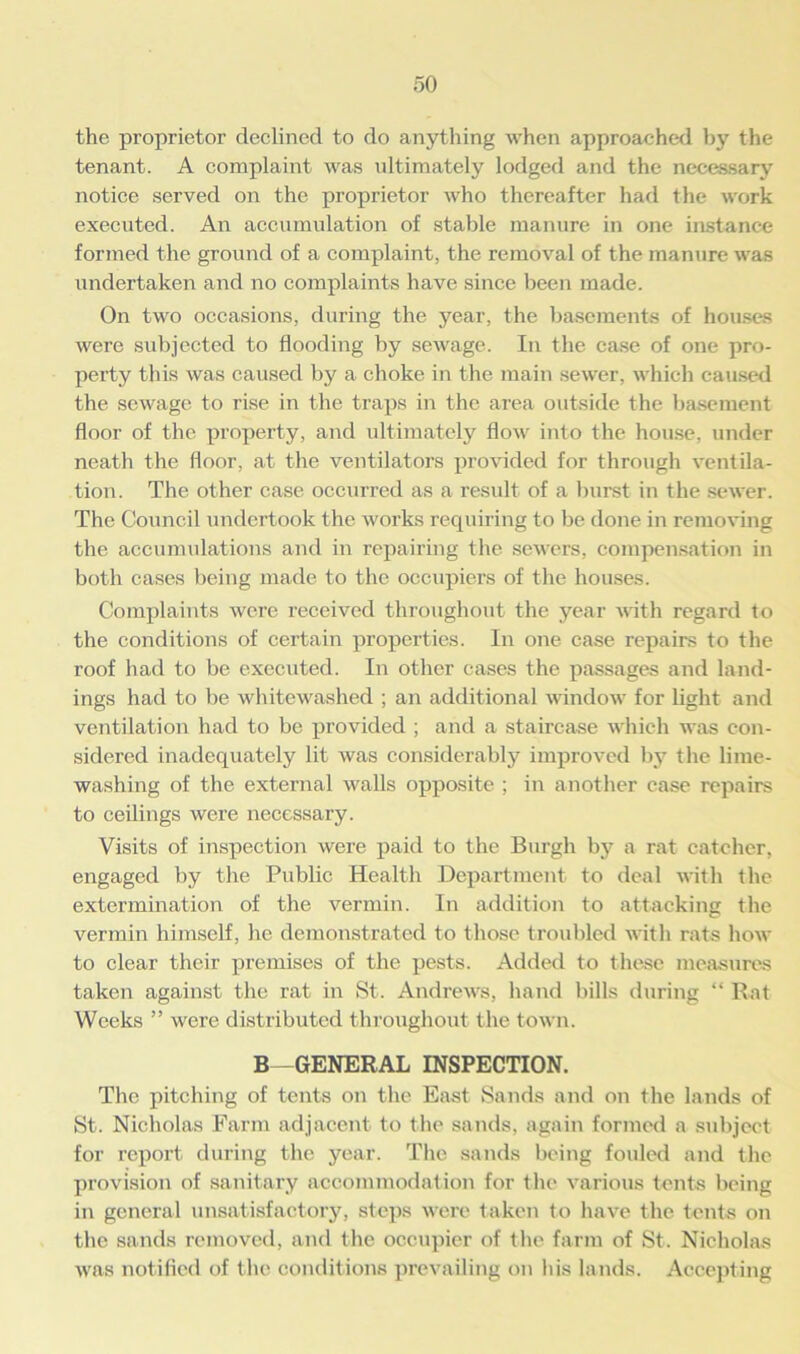 the proprietor declined to do anything when approached by the tenant. A complaint was ultimately lodged and the necessary notice served on the proprietor who thereafter had the work executed. An accumulation of stable manure in one instance formed the ground of a complaint, the removal of the manure was undertaken and no complaints have since been made. On two occasions, during the year, the basements of houses were subjected to flooding by sewage. In the case of one pro- perty this was caused by a choke in the main sewer, which caused the sewage to rise in the traps in the area outside the basement floor of the property, and ultimately flow into the house, under neath the floor, at the ventilators provided for through ventila- tion. The other case occurred as a result of a burst in the sewer. The Council undertook the works requiring to be done in removing the accumulations and in repairing the sewers, compensation in both cases being made to the occupiers of the houses. Complaints were received throughout the year with regard to the conditions of certain properties. In one case repairs to the roof had to be executed. In other cases the passages and land- ings had to be whitewashed ; an additional window for light and ventilation had to be provided ; and a staircase which was con- sidered inadequately lit was considerably improved by the lime- washing of the external walls opposite ; in another case repairs to ceilings were necessary. Visits of inspection were paid to the Burgh by a rat catcher, engaged by the Public Health Department to deal with the extermination of the vermin. In addition to attacking the vermin himself, he demonstrated to those troubled with rats how to clear their premises of the pests. Added to these measures taken against the rat in St. Andrews, hand bills during “ Rat Weeks ” were distributed throughout the town. B—GENERAL INSPECTION. The pitching of tents on the East Sands and on the lands of St. Nicholas Farm adjacent to the sands, again formed a subject for report during the year. The sands being fouled and the provision of sanitary accommodation for the various tents being in general unsatisfactory, steps were taken to have the tents on the sands removed, and the occupier of the farm of St. Nicholas was notified of the conditions prevailing on his lands. Accepting
