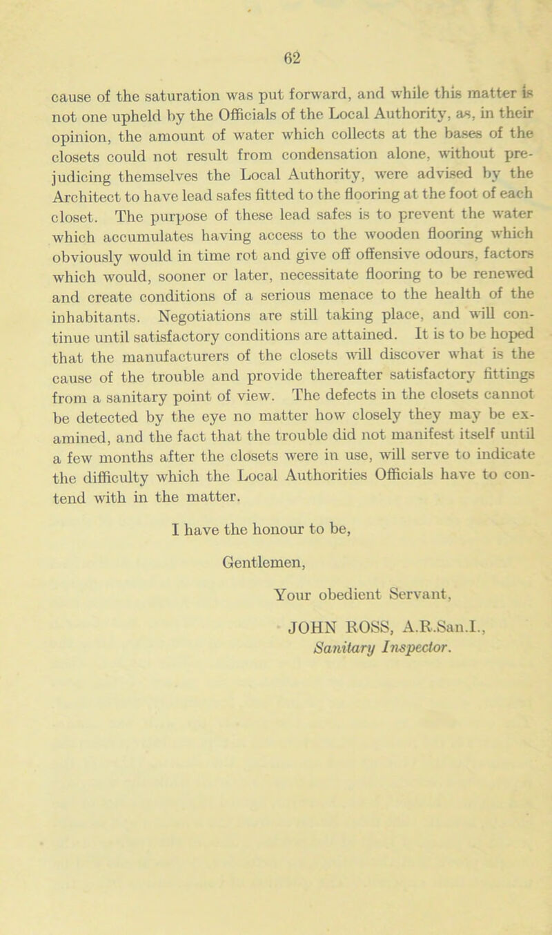 cause of the saturation was put forward, and while this matter is not one upheld by the Officials of the Local Authority, as, in their opinion, the amount of water which collects at the bases of the closets could not result from condensation alone, without pre- judicing themselves the Local Authority, were advised by the Architect to have lead safes fitted to the flooring at the foot of each closet. The purpose of these lead safes is to prevent the water which accumulates having access to the wooden flooring which obviously would in time rot and give off offensive odours, factors which would, sooner or later, necessitate flooring to be renewed and create conditions of a serious menace to the health of the inhabitants. Negotiations are still taking place, and will con- tinue until satisfactory conditions are attained. It is to be hoped that the manufacturers of the closets will discover what is the cause of the trouble and provide thereafter satisfactory fittings from a sanitary point of view. The defects in the closets cannot be detected by the eye no matter how closely they may be ex- amined, and the fact that the trouble did not manifest itself until a few months after the closets were in use, will serve to indicate the difficulty which the Local Authorities Officials have to con- tend with in the matter. I have the honour to be, Gentlemen, Your obedient Servant, JOHN ROSS, A.R.San.l., Sanitary Inspector.